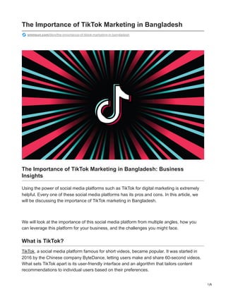 1/6
The Importance of TikTok Marketing in Bangladesh
smmsun.com/blog/the-importance-of-tiktok-marketing-in-bangladesh
The Importance of TikTok Marketing in Bangladesh: Business
Insights
Using the power of social media platforms such as TikTok for digital marketing is extremely
helpful. Every one of these social media platforms has its pros and cons. In this article, we
will be discussing the importance of TikTok marketing in Bangladesh.
We will look at the importance of this social media platform from multiple angles, how you
can leverage this platform for your business, and the challenges you might face.
What is TikTok?
TikTok, a social media platform famous for short videos, became popular. It was started in
2016 by the Chinese company ByteDance, letting users make and share 60-second videos.
What sets TikTok apart is its user-friendly interface and an algorithm that tailors content
recommendations to individual users based on their preferences.
 