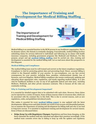 The Importance of Training and
Development for Medical Billing Staffing
Medical billing is an essential function in the RCM process in any healthcare organization. Due to
its dynamic nature, this domain is constantly changing. Conventionally, medical billing involves
submitting claims for services delivered to individuals and following up on claims with health
insurance companies, including government programs like Medicaid and Medicare. For this
purpose, proper and apt medical billing staffing must be carried out. Also, training and
development is essential for the medical billing staff. Let us read more about this perspective in
this blog post.
Medical Billing and Compliance
The medical billing team must be well-trained and current on the latest compliance regulations.
Compliance is vital for protecting patient data and preventing fraud. Hence, accurate billing is
critical to the financial stability of your practice. In non-compliance, you can face several
consequences for your practice, including fines, penalties, reimbursement denials, loss of
licensure, and even litigation. Medical billing compliance also means continuously updating and
educating about appropriate rules, regulations, and trends regarding medical billing. It is also
vital for healthcare facilities to stay on top of all applicable federal and state laws, including
Medicare, Medicaid, and other private insurance contracts. This is because all the rules are
constantly evolving.
Why Is Training and Development Important?
It is essential for detailed support data to be submitted with each claim. However, these claims
can be rejected for a variety of reasons. Some of these reasons relate to erroneous data, which can
be associated with the constant flux in this field. This is due to several reasons, such as new
regulations, codes, and guidelines introduced yearly.
This makes it essential for every medical billing expert to stay updated with the latest
developments. Billing errors and claim denials can result in lost revenue and dissatisfied patients.
Let us examine the importance of training and development for billing staff and why it can lead
to long-term success. It is essential to implement training and development for several reasons.
Some of these are discussed below:
 Helps Keep Up with Regulatory Changes: Regulations and laws keep changing, so this
factor demands the medical staff stay informed and adjust their practices accordingly. If the
medical team commits errors due to failing to keep up with the updates and regulatory
 