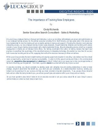 www.lucasgroup.com
EXECUTIVE INSIGHTS - BLOG
www.careeradvice.lucasgroup.com
At Lucas Group, employee training is thorough and meticulous. Just as our recruiting methodologies are proven and sophisticated, so
is our employee training process. As the premier executive recruiting firm in North America, we take great pride in the process we
have implemented for new hire training and are constantly working to improve and expand it. Providing the industry’s most extensive
onboarding process, our new employee training includes sales playbooks, thought leadership initiatives and mentoring with veteran
recruiters. Lucas Group’s training process begins with a highly regimented 30-day, 28-point onboarding process at both our corporate
headquarters in Atlanta and at individual home offices. Our training coordinators then utilize 12 training modules that teach best
practices in everything from psychology of the recruitment process to integrating technology. We position our new hires for success
both in executive recruiting and at our firm, equipping them with all the resources necessary to thrive and achieve.
While Lucas Group provides the best in-depth training and ongoing support and education in recruiting, I also believe new hires should
come on board with a certain level of personal accountability. In order to hit the ground running and thrive in this commissioned
career role, preparation, time management and planning are critical! Failing to do so can cause you to miss crucial opportunities or
fall short of reaching your full potential. From there, a genuine desire to succeed will be the key to your success!
In executive recruiting, you should constantly be planting seeds and cultivating new and existing relationships in order to make
strategic, long-term placements that benefit you, your client and your candidates. As a relationship-driven business, building your
network can be paramount to your success and help you make consistent, long-term placements. If you possess these character
traits and can utilize the tools provided to you, you will see yourself grow and advance within Lucas Group and our industry.
Do you have questions about what it takes to be an executive recruiter or are you curious about life at Lucas Group? Leave a
comment below or contact our team today to learn more.
The Importance of Training New Employees
by
Cindy Richards
Senior Executive Search Consultant – Sales & Marketing
 