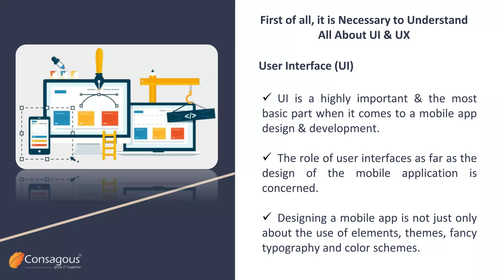  UI is a highly important & the most
basic part when it comes to a mobile app
design & development.
 The role of user interfaces as far as the
design of the mobile application is
concerned.
 Designing a mobile app is not just only
about the use of elements, themes, fancy
typography and color schemes.
First of all, it is Necessary to Understand
All About UI & UX
User Interface (UI)
 