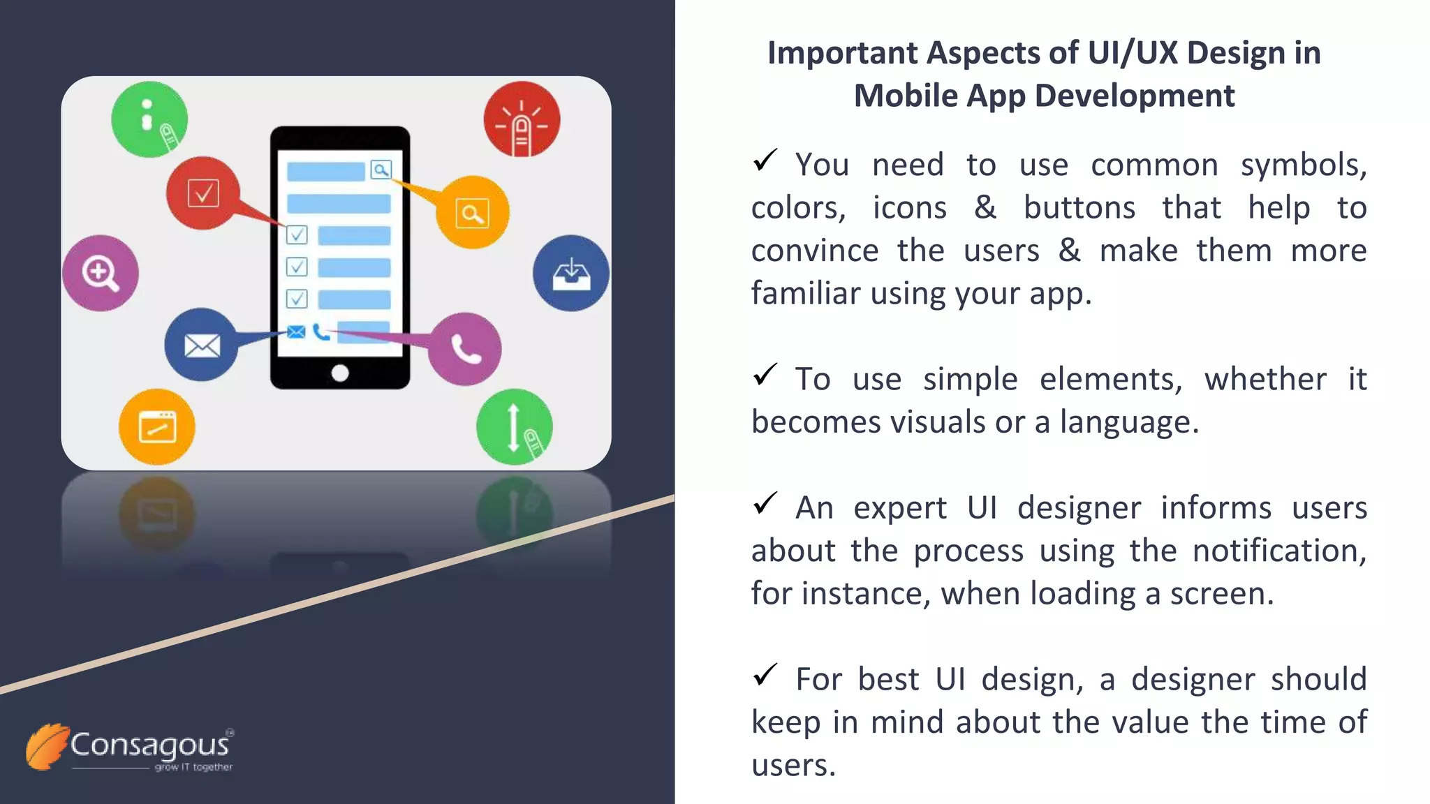  You need to use common symbols,
colors, icons & buttons that help to
convince the users & make them more
familiar using your app.
 To use simple elements, whether it
becomes visuals or a language.
 An expert UI designer informs users
about the process using the notification,
for instance, when loading a screen.
 For best UI design, a designer should
keep in mind about the value the time of
users.
Important Aspects of UI/UX Design in
Mobile App Development
 