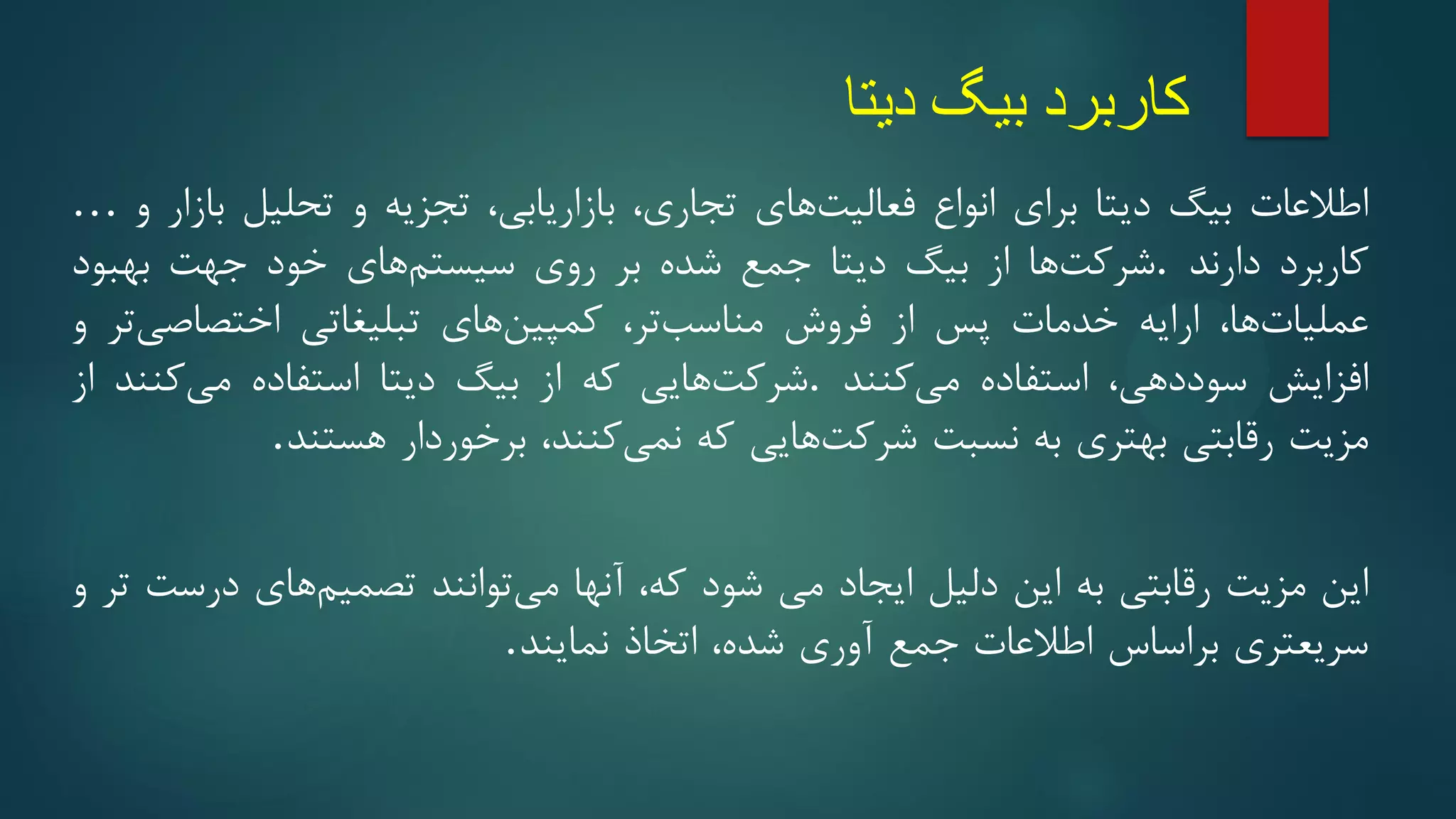 ‫دیتا‬ ‫بیگ‬ ‫کاربرد‬
‫اطالعات‬
‫بیگ‬
‫دیتا‬
‫برای‬
‫انواع‬
‫های‬‫فعالیت‬
‫تجاری‬
،
‫بازاریابی‬
،
‫تجزیه‬
‫و‬
‫تحلیل‬
‫بازار‬
‫و‬
…
‫کاربرد‬
‫دارند‬
.
‫ها‬‫شرکت‬
‫از‬
‫بیگ‬
‫دیتا‬
‫جمع‬
‫شده‬
‫بر‬
‫روی‬
‫های‬‫سیستم‬
‫خود‬
‫جهت‬
‫بهبود‬
‫ها‬‫عملیات‬
،
‫ارایه‬
‫خدمات‬
‫پس‬
‫از‬
‫فروش‬
‫تر‬‫مناسب‬
،
‫های‬‫کمپین‬
‫تبلیغاتی‬
‫تر‬‫اختصاصی‬
‫و‬
‫افزایش‬
‫دهی‬‫سود‬
،
‫استفاده‬
‫کنند‬‫می‬
.
‫هایی‬‫شرکت‬
‫که‬
‫از‬
‫بیگ‬
‫دیتا‬
‫استفاده‬
‫کنند‬‫می‬
‫از‬
‫مزیت‬
‫رقابتی‬
‫بهتری‬
‫به‬
‫نسبت‬
‫هایی‬‫شرکت‬
‫که‬
‫کنند‬‫نمی‬
،
‫برخوردار‬
‫هستند‬
.
‫این‬
‫مزیت‬
‫رقابتی‬
‫به‬
‫این‬
‫دلیل‬
‫ایجاد‬
‫می‬
‫شود‬
‫که‬
،
‫آنها‬
‫توانند‬‫می‬
‫های‬‫تصمیم‬
‫درست‬
‫تر‬
‫و‬
‫سریعتری‬
‫براساس‬
‫اطالعات‬
‫جمع‬
‫آوری‬
‫شده‬
،
‫اتخاذ‬
‫نمایند‬
.
 