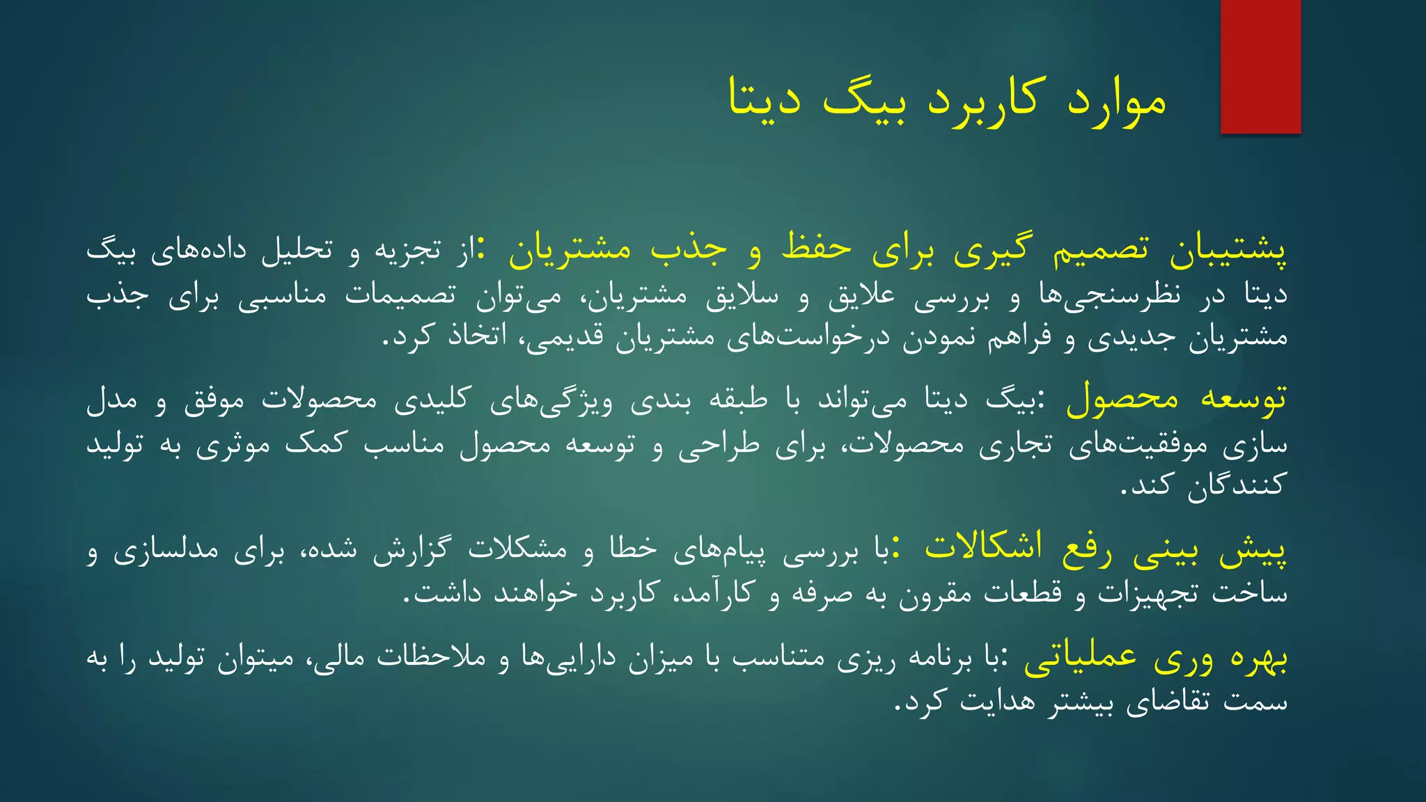 ‫مو‬
‫ا‬
‫رد‬
‫کاربرد‬
‫بیگ‬
‫دیتا‬
‫پشتیبان‬
‫تصمیم‬
‫گیری‬
‫برای‬
‫حفظ‬
‫و‬
‫جذب‬
‫مشتریان‬
:
‫از‬
‫تجزیه‬
‫و‬
‫تحلیل‬
‫های‬‫داده‬
‫بیگ‬
‫دیتا‬
‫در‬
‫ها‬‫نظرسنجی‬
‫و‬
‫بررسی‬
‫عالیق‬
‫و‬
‫سالیق‬
‫مشتریان‬
،
‫توان‬‫می‬
‫تصمیمات‬
‫مناسبی‬
‫برای‬
‫جذب‬
‫مشتریان‬
‫جدیدی‬
‫و‬
‫فراهم‬
‫نمودن‬
‫های‬‫درخواست‬
‫مشتریان‬
‫قدیمی‬
،
‫اتخاذ‬
‫کرد‬
.
‫توسعه‬
‫محصول‬
:
‫بیگ‬
‫دیتا‬
‫تواند‬‫می‬
‫با‬
‫طبقه‬
‫بندی‬
‫های‬‫ویژگی‬
‫کلیدی‬
‫محصوالت‬
‫موفق‬
‫و‬
‫مدل‬
‫سازی‬
‫های‬‫موفقیت‬
‫تجاری‬
‫محصوالت‬
،
‫برای‬
‫طراحی‬
‫و‬
‫توسعه‬
‫محصول‬
‫مناسب‬
‫کمک‬
‫موثری‬
‫به‬
‫تولید‬
‫کنندگان‬
‫کند‬
.
‫پیش‬
‫بینی‬
‫رفع‬
‫اشکاالت‬
:
‫با‬
‫بررسی‬
‫های‬‫پیام‬
‫خطا‬
‫و‬
‫مشکالت‬
‫گزارش‬
‫شده‬
،
‫برای‬
‫مدلسازی‬
‫و‬
‫ساخت‬
‫تجهیزات‬
‫و‬
‫قطعات‬
‫مقرون‬
‫به‬
‫صرفه‬
‫و‬
‫کارآمد‬
،
‫کاربرد‬
‫خواهند‬
‫داشت‬
.
‫بهره‬
‫وری‬
‫عملیاتی‬
:
‫با‬
‫برنامه‬
‫ریزی‬
‫متناسب‬
‫با‬
‫میزان‬
‫ها‬‫دارایی‬
‫و‬
‫مالحظات‬
‫مالی‬
،
‫میتوان‬
‫تولید‬
‫را‬
‫به‬
‫سمت‬
‫تقاضای‬
‫بیشتر‬
‫هدایت‬
‫کرد‬
.
 