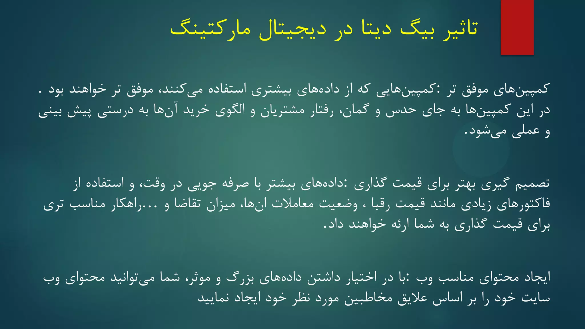 ‫تاثیر‬
‫بیگ‬
‫دیتا‬
‫در‬
‫دیجیتال‬
‫مارکتینگ‬
‫های‬‫کمپین‬
‫موفق‬
‫تر‬
:
‫هایی‬‫کمپین‬
‫که‬
‫از‬
‫های‬‫داده‬
‫بیشتری‬
‫استفاده‬
‫کنند‬‫می‬
،
‫موفق‬
‫تر‬
‫خواهند‬
‫بود‬
.
‫در‬
‫این‬
‫ها‬‫کمپین‬
‫به‬
‫جای‬
‫حدس‬
‫و‬
‫گمان‬
،
‫رفتار‬
‫مشتریان‬
‫و‬
‫الگوی‬
‫خرید‬
‫ها‬‫آن‬
‫به‬
‫درستی‬
‫پیش‬
‫بینی‬
‫و‬
‫عملی‬
‫شود‬‫می‬
.
‫تصمیم‬
‫گیری‬
‫بهتر‬
‫برای‬
‫قیمت‬
‫گذاری‬
:
‫های‬‫داده‬
‫بیشتر‬
‫با‬
‫صرفه‬
‫جویی‬
‫در‬
‫وقت‬
،
‫و‬
‫استفاده‬
‫از‬
‫فاکتورهای‬
‫زیادی‬
‫مانند‬
‫قیمت‬
‫رقبا‬
،
‫وضعیت‬
‫معامالت‬
‫ها‬‫ان‬
،
‫میزان‬
‫تقاضا‬
‫و‬
…
‫راهکار‬
‫مناسب‬
‫تری‬
‫برای‬
‫قیمت‬
‫گذاری‬
‫به‬
‫شما‬
‫ارئه‬
‫خواهند‬
‫داد‬
.
‫ایجاد‬
‫محتوای‬
‫مناسب‬
‫وب‬
:
‫با‬
‫در‬
‫اختیار‬
‫داشتن‬
‫های‬‫داده‬
‫بزرگ‬
‫و‬
‫موثر‬
،
‫شما‬
‫توانید‬‫می‬
‫محتوای‬
‫وب‬
‫سایت‬
‫خود‬
‫را‬
‫بر‬
‫اسا‬
‫س‬
‫عالیق‬
‫مخاطبین‬
‫مورد‬
‫نظر‬
‫خود‬
‫ایجاد‬
‫نمایید‬
 