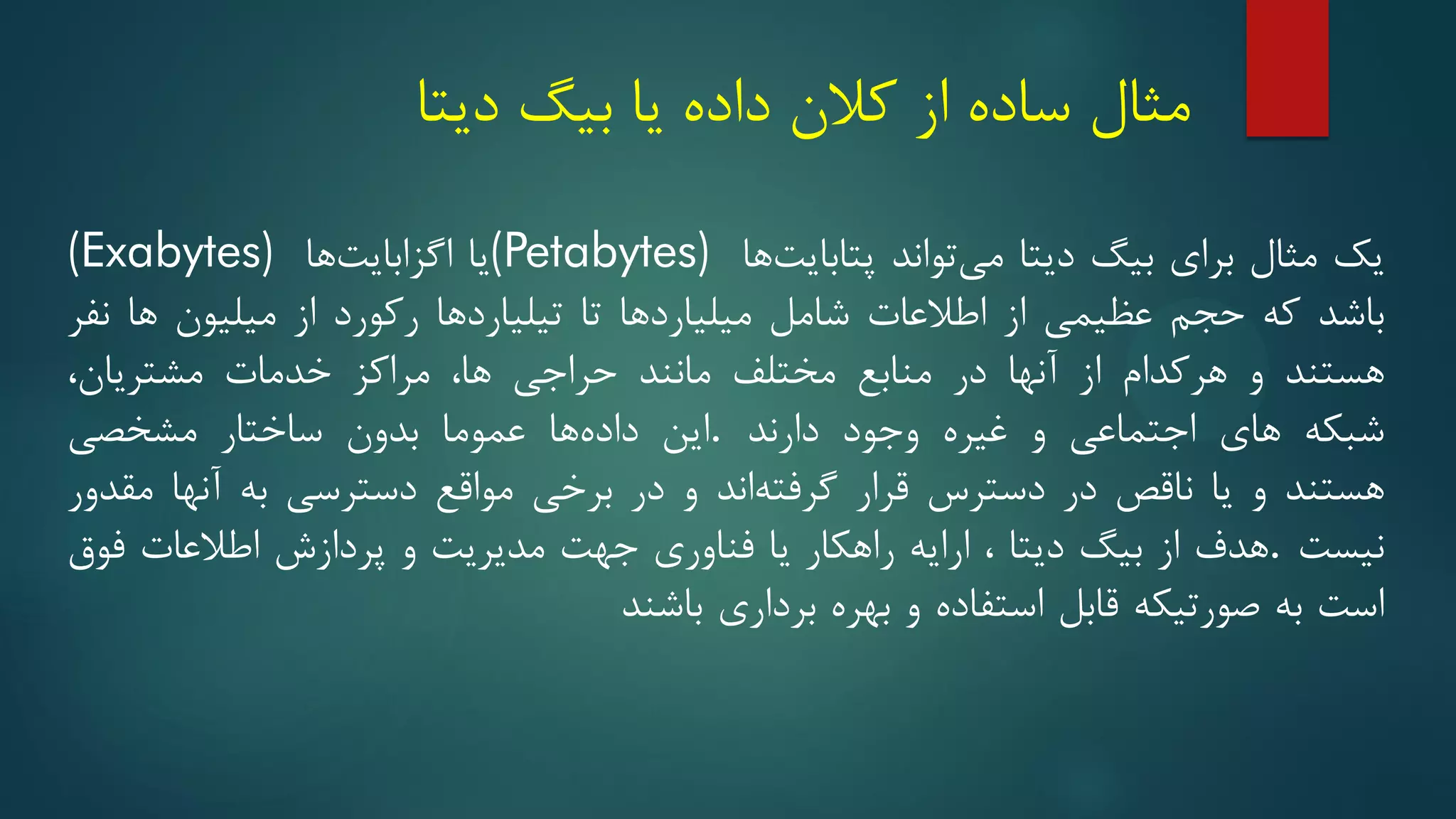 ‫مثال‬
‫دیتا‬ ‫بیگ‬ ‫یا‬ ‫داده‬ ‫کالن‬ ‫از‬ ‫ساده‬
‫یک‬
‫مثال‬
‫برای‬
‫بیگ‬
‫دیتا‬
‫تواند‬‫می‬
‫ها‬‫پتابایت‬
(Petabytes)
‫یا‬
‫ها‬‫اگزابایت‬
(Exabytes)
‫باشد‬
‫که‬
‫حجم‬
‫عظیمی‬
‫از‬
‫اطالعات‬
‫شامل‬
‫میلیاردها‬
‫تا‬
‫تیلیاردها‬
‫رکورد‬
‫از‬
‫میلیون‬
‫ها‬
‫نفر‬
‫هستند‬
‫و‬
‫هرکدام‬
‫از‬
‫آنها‬
‫در‬
‫منابع‬
‫مختلف‬
‫مانند‬
‫حراجی‬
‫ها‬
،
‫مراکز‬
‫خدمات‬
‫مشتریان‬
،
‫شبکه‬
‫های‬
‫اجتماعی‬
‫و‬
‫غیره‬
‫وجود‬
‫دارند‬
.
‫این‬
‫ها‬‫داده‬
‫عموما‬
‫بدون‬
‫ساختار‬
‫مشخصی‬
‫هستند‬
‫و‬
‫یا‬
‫ناقص‬
‫در‬
‫دسترس‬
‫قرار‬
‫اند‬‫گرفته‬
‫و‬
‫در‬
‫برخی‬
‫مواقع‬
‫دسترسی‬
‫به‬
‫آنها‬
‫مقدور‬
‫نیست‬
.
‫هدف‬
‫از‬
‫بیگ‬
‫دیتا‬
،
‫ارایه‬
‫راهکار‬
‫یا‬
‫فناوری‬
‫جهت‬
‫مدیریت‬
‫و‬
‫پردازش‬
‫اطالعات‬
‫فوق‬
‫است‬
‫به‬
‫صورتیکه‬
‫قابل‬
‫استفاده‬
‫و‬
‫بهره‬
‫برداری‬
‫باشند‬
 