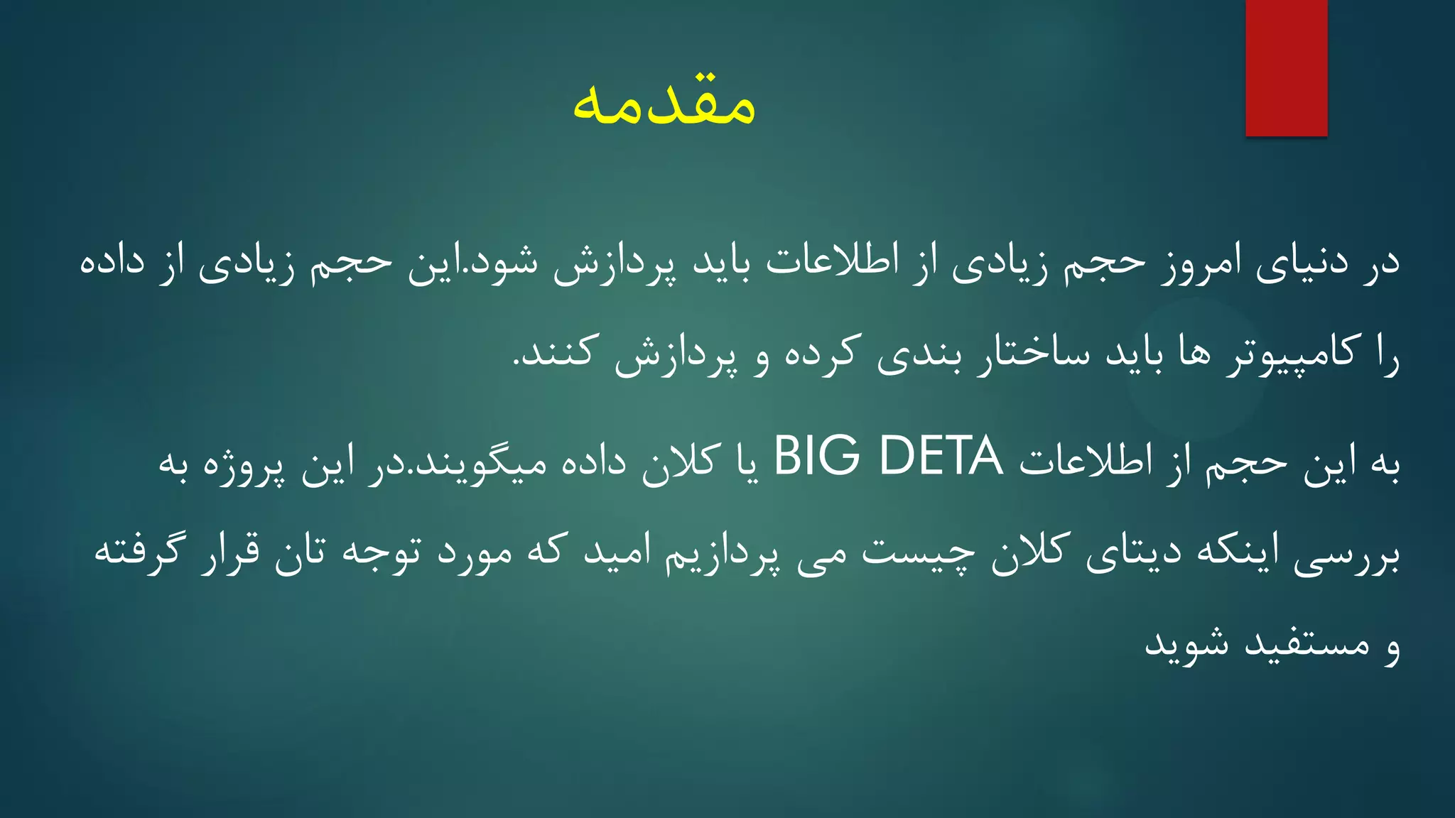 ‫مقدمه‬
‫شود‬ ‫پردازش‬ ‫باید‬ ‫اطالعات‬ ‫از‬ ‫زیادی‬ ‫حجم‬ ‫امروز‬ ‫دنیای‬ ‫در‬
.
‫داده‬ ‫از‬ ‫زیادی‬ ‫حجم‬ ‫این‬
‫کنند‬ ‫پردازش‬ ‫و‬ ‫کرده‬ ‫بندی‬ ‫ساختار‬ ‫باید‬ ‫ها‬ ‫کامپیوتر‬ ‫را‬
.
‫اطالعات‬ ‫از‬ ‫حجم‬ ‫این‬ ‫به‬
BIG DETA
‫میگویند‬ ‫داده‬ ‫کالن‬ ‫یا‬
.
‫به‬ ‫پروژه‬ ‫این‬ ‫در‬
‫گرفته‬ ‫قرار‬ ‫تان‬ ‫توجه‬ ‫مورد‬ ‫که‬ ‫امید‬ ‫پردازیم‬ ‫می‬ ‫چیست‬ ‫کالن‬ ‫دیتای‬ ‫اینکه‬ ‫بررسی‬
‫شوید‬ ‫مستفید‬ ‫و‬
 
