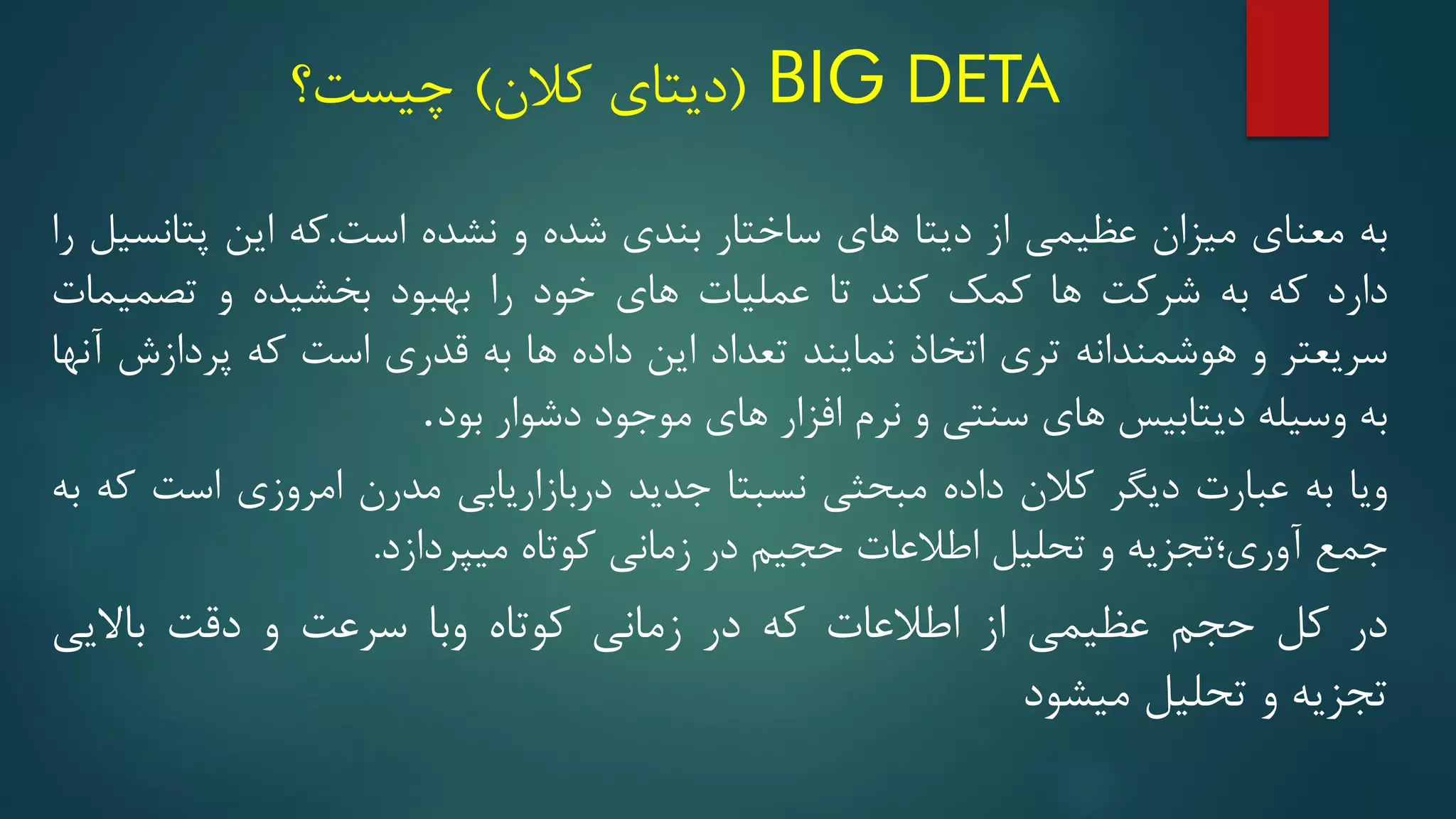 BIG DETA
(
‫کالن‬ ‫دیتای‬
)
‫چیست؟‬
‫به‬
‫معنای‬
‫میزان‬
‫عظیمی‬
‫از‬
‫دیتا‬
‫های‬
‫ساختار‬
‫بندی‬
‫شده‬
‫و‬
‫نشده‬
‫است‬
.
‫که‬
‫این‬
‫پتانسیل‬
‫را‬
‫دارد‬
‫که‬
‫به‬
‫شرکت‬
‫ها‬
‫کمک‬
‫کند‬
‫تا‬
‫عملیات‬
‫های‬
‫خود‬
‫را‬
‫بهبود‬
‫بخشیده‬
‫و‬
‫تصمیمات‬
‫سریعتر‬
‫و‬
‫هوشمندانه‬
‫تری‬
‫اتخاذ‬
‫نمایند‬
‫تعداد‬
‫این‬
‫داده‬
‫ها‬
‫به‬
‫قدری‬
‫است‬
‫که‬
‫پردازش‬
‫آنها‬
‫به‬
‫وسیله‬
‫دیتابیس‬
‫های‬
‫سنتی‬
‫و‬
‫نرم‬
‫افزار‬
‫های‬
‫موجود‬
‫دشوار‬
‫بود‬
.
‫ویا‬
‫به‬
‫عبارت‬
‫دیگر‬
‫کالن‬
‫داده‬
‫مبحثی‬
‫نسبتا‬
‫جدید‬
‫دربازاریابی‬
‫مدرن‬
‫امروزی‬
‫است‬
‫که‬
‫به‬
‫جمع‬
‫آوری؛تجزیه‬
‫و‬
‫تحلیل‬
‫اطالعات‬
‫حجیم‬
‫در‬
‫زمانی‬
‫کوتاه‬
‫میپردازد‬
.
‫در‬
‫کل‬
‫حجم‬
‫عظیمی‬
‫از‬
‫اطالعات‬
‫که‬
‫در‬
‫زمانی‬
‫کوتاه‬
‫وبا‬
‫سرعت‬
‫و‬
‫دقت‬
‫باالیی‬
‫تجزیه‬
‫و‬
‫تحلیل‬
‫میشود‬
 