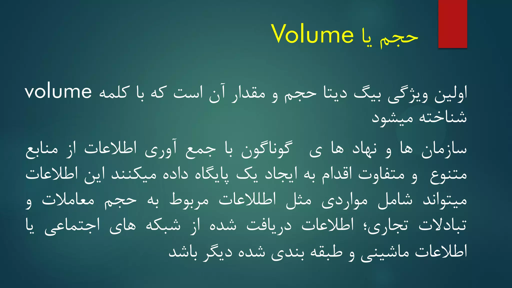 ‫حجم‬
‫یا‬
Volume
‫اولین‬
‫ویژگی‬
‫بیگ‬
‫دیتا‬
‫حجم‬
‫و‬
‫مقدار‬
‫آن‬
‫است‬
‫که‬
‫با‬
‫کلمه‬
volume
‫شناخته‬
‫میشود‬
‫سازمان‬
‫ها‬
‫و‬
‫نهاد‬
‫ها‬
‫ی‬
‫گوناگون‬
‫با‬
‫جمع‬
‫آوری‬
‫اطالعات‬
‫از‬
‫منابع‬
‫متنوع‬
‫و‬
‫متفاوت‬
‫اقدام‬
‫به‬
‫ایجاد‬
‫یک‬
‫پایگاه‬
‫داده‬
‫میکنند‬
‫این‬
‫اطالعات‬
‫میتواند‬
‫شامل‬
‫مواردی‬
‫مثل‬
‫اطلالعات‬
‫مربوط‬
‫به‬
‫حجم‬
‫معامالت‬
‫و‬
‫تبادالت‬
‫تجاری؛‬
‫اطالعات‬
‫دریافت‬
‫شده‬
‫از‬
‫شبکه‬
‫های‬
‫اجتماعی‬
‫یا‬
‫اطالعات‬
‫ماشینی‬
‫و‬
‫طبقه‬
‫بندی‬
‫شده‬
‫دیگر‬
‫باشد‬
 