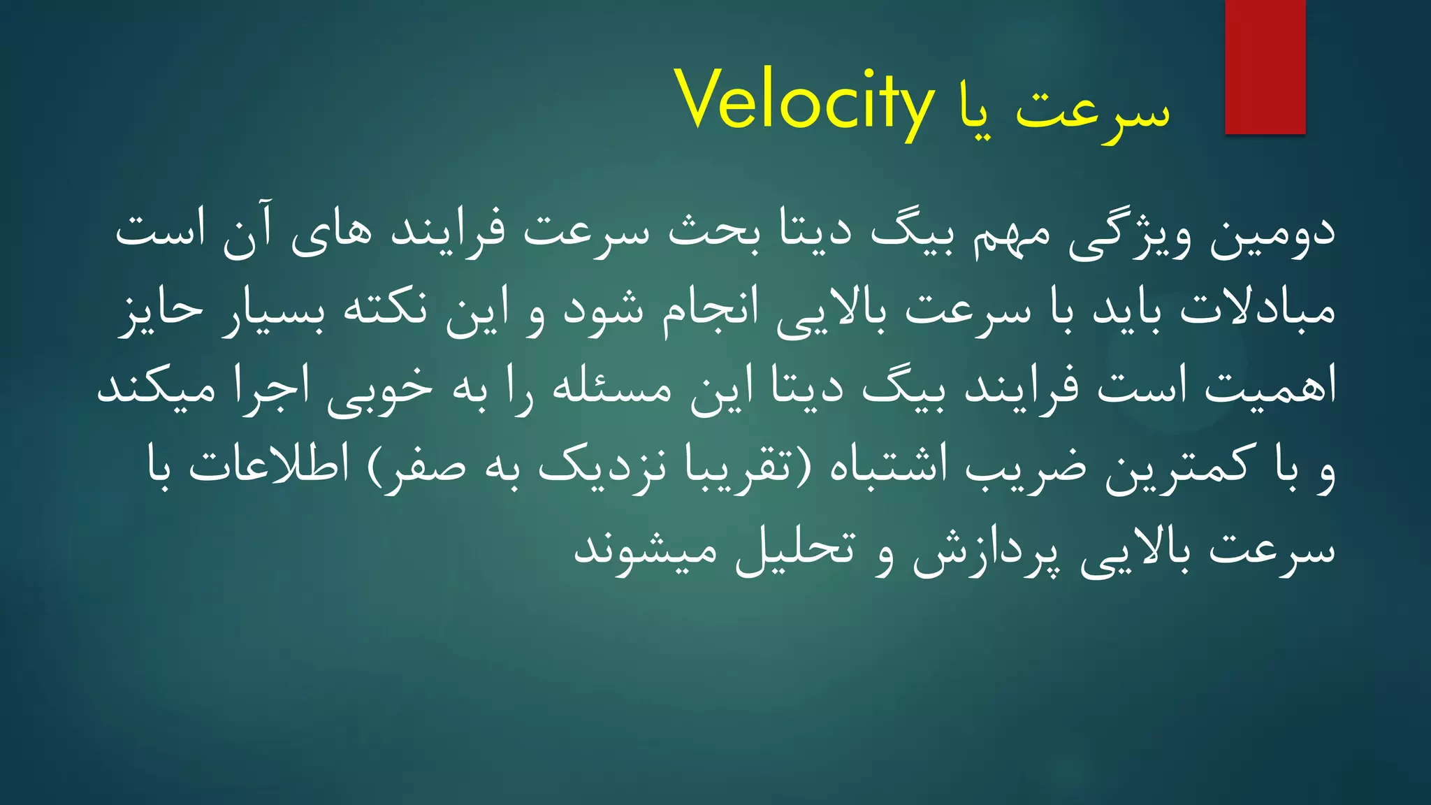 ‫یا‬ ‫سرعت‬
Velocity
‫است‬ ‫آن‬ ‫های‬ ‫فرایند‬ ‫سرعت‬ ‫بحث‬ ‫دیتا‬ ‫بیگ‬ ‫مهم‬ ‫ویژگی‬ ‫دومین‬
‫حایز‬ ‫بسیار‬ ‫نکته‬ ‫این‬ ‫و‬ ‫شود‬ ‫انجام‬ ‫باالیی‬ ‫سرعت‬ ‫با‬ ‫باید‬ ‫مبادالت‬
‫میکند‬ ‫اجرا‬ ‫خوبی‬ ‫به‬ ‫را‬ ‫مسئله‬ ‫این‬ ‫دیتا‬ ‫بیگ‬ ‫فرایند‬ ‫است‬ ‫اهمیت‬
‫اشتباه‬ ‫ضریب‬ ‫کمترین‬ ‫با‬ ‫و‬
(
‫صفر‬ ‫به‬ ‫نزدیک‬ ‫تقریبا‬
)
‫با‬ ‫اطالعات‬
‫میشوند‬ ‫تحلیل‬ ‫و‬ ‫پردازش‬ ‫باالیی‬ ‫سرعت‬
 
