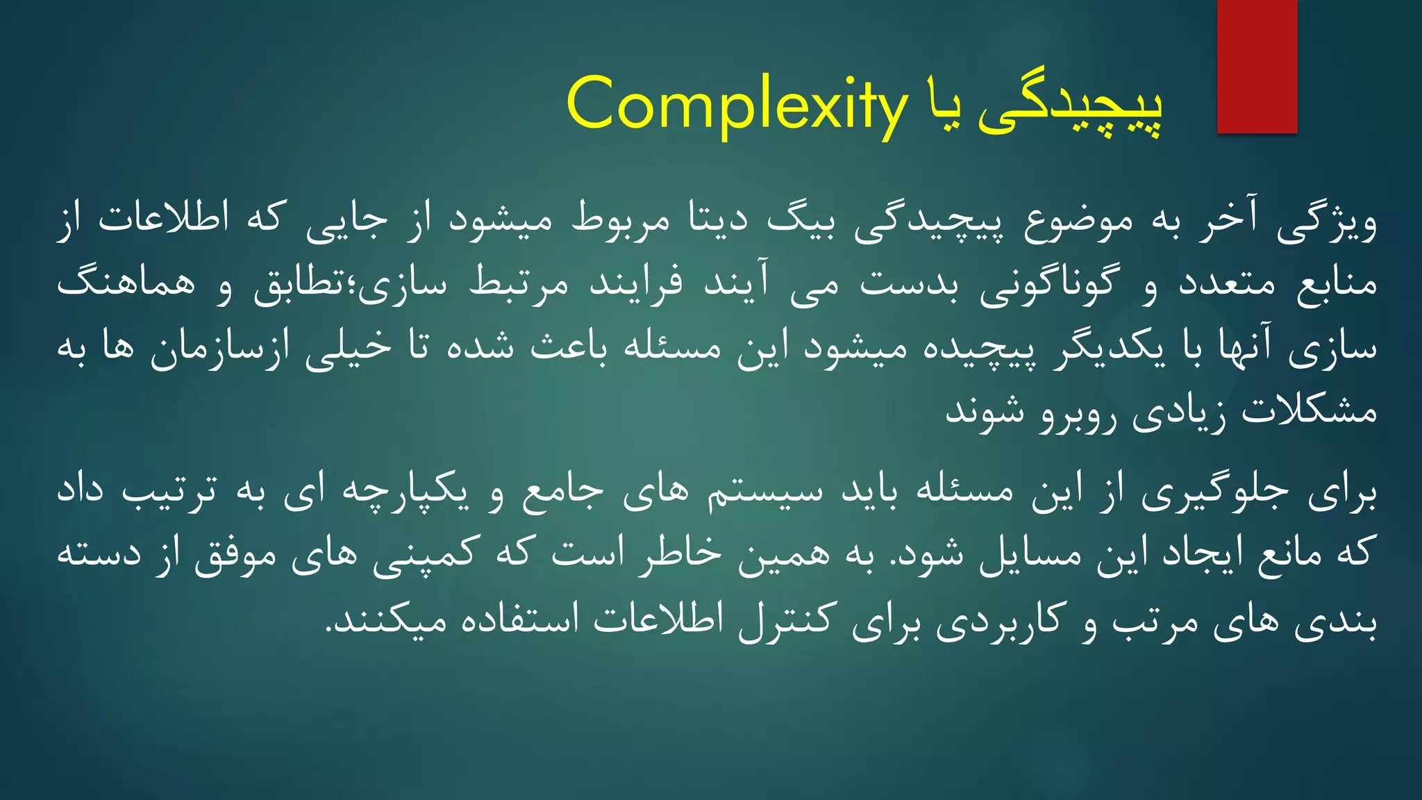 ‫یا‬ ‫پیچیدگی‬
Complexity
‫ویژگی‬
‫آخر‬
‫به‬
‫موضوع‬
‫پیچیدگی‬
‫بیگ‬
‫دیتا‬
‫مربوط‬
‫میشود‬
‫از‬
‫جایی‬
‫که‬
‫اطالعات‬
‫از‬
‫منابع‬
‫متعدد‬
‫و‬
‫گوناگونی‬
‫بدست‬
‫می‬
‫آیند‬
‫فرایند‬
‫مرتبط‬
‫سازی؛تطابق‬
‫و‬
‫هماهنگ‬
‫سازی‬
‫آنها‬
‫با‬
‫یکدیگر‬
‫پیچیده‬
‫میشود‬
‫این‬
‫مسئله‬
‫باعث‬
‫شده‬
‫تا‬
‫خیلی‬
‫ازسازمان‬
‫ها‬
‫به‬
‫مشکالت‬
‫زیادی‬
‫روبرو‬
‫شوند‬
‫برای‬
‫جلوگیری‬
‫از‬
‫این‬
‫مسئله‬
‫باید‬
‫سیستم‬
‫های‬
‫جامع‬
‫و‬
‫یکپارچه‬
‫ای‬
‫به‬
‫ترتیب‬
‫داد‬
‫که‬
‫مانع‬
‫ایجاد‬
‫این‬
‫مسایل‬
‫شود‬
.
‫به‬
‫همین‬
‫خاطر‬
‫است‬
‫که‬
‫کمپنی‬
‫های‬
‫موفق‬
‫از‬
‫دسته‬
‫بندی‬
‫های‬
‫مرتب‬
‫و‬
‫کاربردی‬
‫برای‬
‫کنترل‬
‫اطالعات‬
‫استفاده‬
‫میکنند‬
.
 