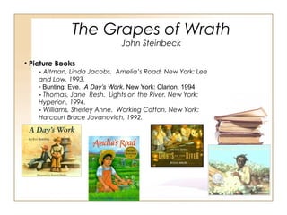 The Grapes of Wrath
John Steinbeck
• Picture Books
- Altman, Linda Jacobs. Amelia’s Road. New York: Lee
and Low, 1993.
- Bunting, Eve. A Day’s Work. New York: Clarion, 1994
- Thomas, Jane Resh. Lights on the River. New York:
Hyperion, 1994.
- Williams, Sherley Anne. Working Cotton. New York:
Harcourt Brace Jovanovich, 1992.
 