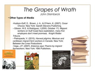 The Grapes of Wrath
John Steinbeck
• Other Types of Media
-Hudson-Goff, E., Brown, J. A., & O’Hern, K. (2007). Cesar
Chavez. New York: Gareth Stevens Publishing.
- Gibson, W.E. & Rodriguez, I.(2005, October 17). Migrant
workers on Gulf Coast face exploitation, many find
employers don’t meet promises. Knight Ridder
Tribune.
- Pietropaolo, V. (2010). Harvest pilgrims: Mexican and
caribbean migrant farm workers in Canada. New York:
Between the Lines Productions
-Vega, J.P. (2007). Estamos aqui: Poems by migrant
farmworkers. New York: YBK Publishers.
-
 