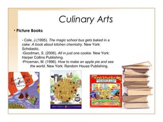 Culinary Arts
• Picture Books
- Cole, J.(1995). The magic school bus gets baked in a
cake: A book about kitchen chemistry. New York:
Scholastic.
-Goodman, S. (2006). All in just one cookie. New York:
Harper Collins Publishing.
-Priceman, M. (1996). How to make an apple pie and see
the world. New York: Random House Publishing.
 