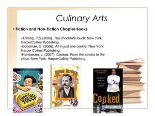 Culinary Arts
• Fiction and Non-Fiction Chapter Books
- Catling, P.S.(2006). The chocolate touch: New York:
HarperCollins Publishing.
-Goodman, S. (2006). All in just one cookie. New York:
Harper Collins Publishing.
-Henderson, J. (2007). Cooked: From the streets to the
stove. New York: HarperCollins Publishing.
 