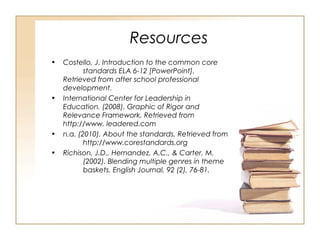 Resources
• Costello, J. Introduction to the common core
standards ELA 6-12 [PowerPoint].
Retrieved from after school professional
development.
• International Center for Leadership in
Education. (2008). Graphic of Rigor and
Relevance Framework. Retrieved from
http://www. leadered.com
• n.a. (2010). About the standards. Retrieved from
http://www.corestandards.org
• Richison, J.D., Hernandez, A.C., & Carter, M.
(2002). Blending multiple genres in theme
baskets. English Journal, 92 (2), 76-81.
 