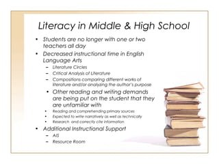 Literacy in Middle & High School
• Students are no longer with one or two
teachers all day
• Decreased instructional time in English
Language Arts
– Literature Circles
– Critical Analysis of Literature
– Compositions comparing different works of
literature and/or analyzing the author’s purpose
• Other reading and writing demands
are being put on the student that they
are unfamiliar with
• Reading and comprehending primary sources
• Expected to write narratively as well as technically
• Research and correctly cite information
• Additional Instructional Support
– AIS
– Resource Room
 