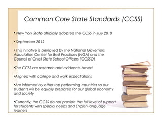 Common Core State Standards (CCSS)
• New York State officially adopted the CCSS in July 2010
• September 2012
• This initiative is being led by the National Governors
Association Center for Best Practices (NGA) and the
Council of Chief State School Officers (CCSSO)
•The CCSS are research and evidence-based
•Aligned with college and work expectations
•Are informed by other top performing countries so our
students will be equally prepared for our global economy
and society
•Currently, the CCSS do not provide the full level of support
for students with special needs and English language
learners
 