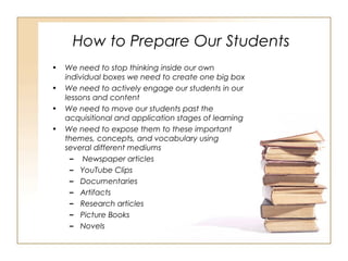 How to Prepare Our Students
• We need to stop thinking inside our own
individual boxes we need to create one big box
• We need to actively engage our students in our
lessons and content
• We need to move our students past the
acquisitional and application stages of learning
• We need to expose them to these important
themes, concepts, and vocabulary using
several different mediums
– Newspaper articles
– YouTube Clips
– Documentaries
– Artifacts
– Research articles
– Picture Books
– Novels
 