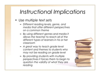 Instructional Implications
• Use multiple text sets
– Different reading levels, genre, and
media that offer different perspectives
on a common theme
– By using different genres and media it
allows the teacher to reach all of the
different types of learners in his or her
classroom
– A great way to teach grade level
content and themes to students who
may not be reading on grade level
– By providing students with multiple
perspectives it forces them to begin to
question the validity of what they are
reading
 