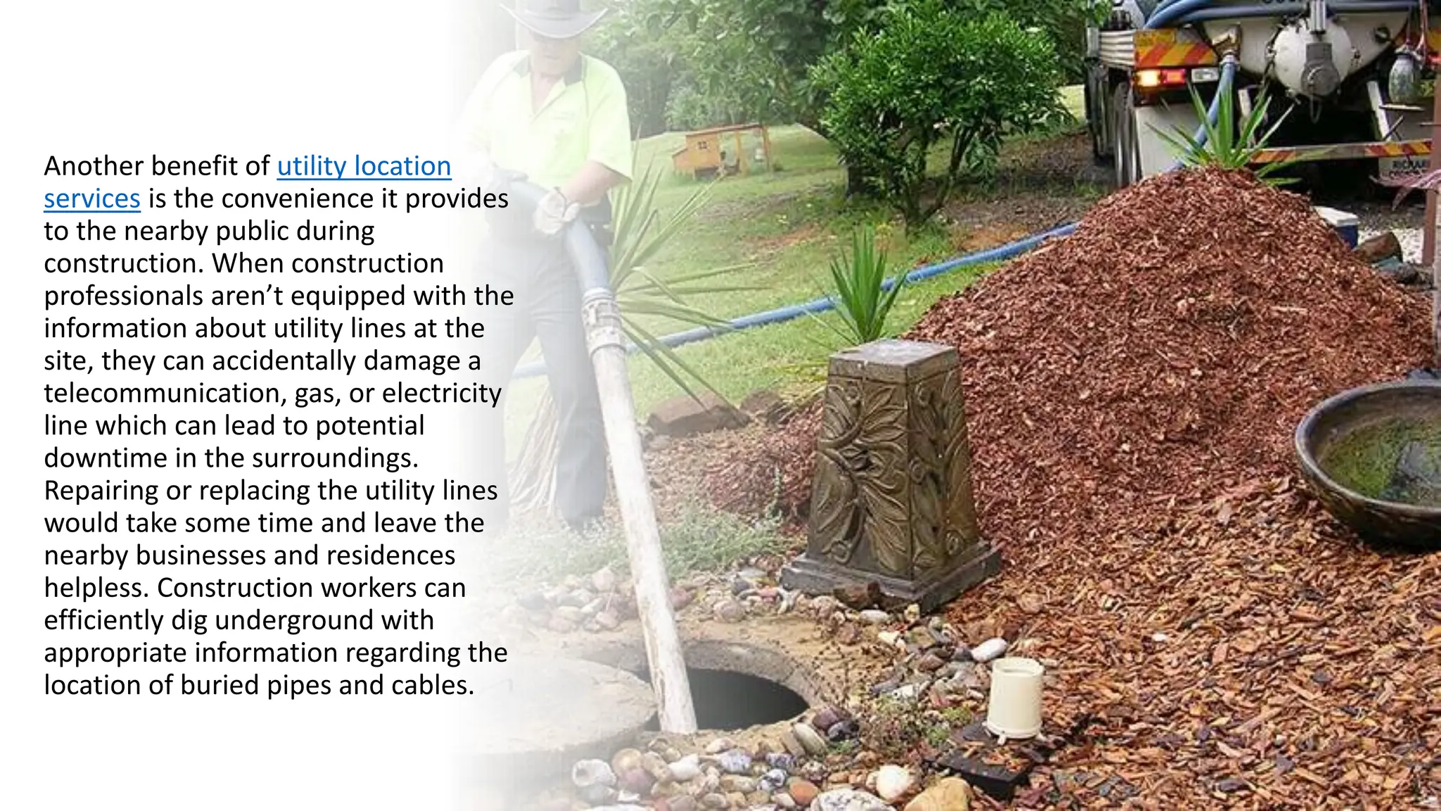 Another benefit of utility location
services is the convenience it provides
to the nearby public during
construction. When construction
professionals aren’t equipped with the
information about utility lines at the
site, they can accidentally damage a
telecommunication, gas, or electricity
line which can lead to potential
downtime in the surroundings.
Repairing or replacing the utility lines
would take some time and leave the
nearby businesses and residences
helpless. Construction workers can
efficiently dig underground with
appropriate information regarding the
location of buried pipes and cables.
 