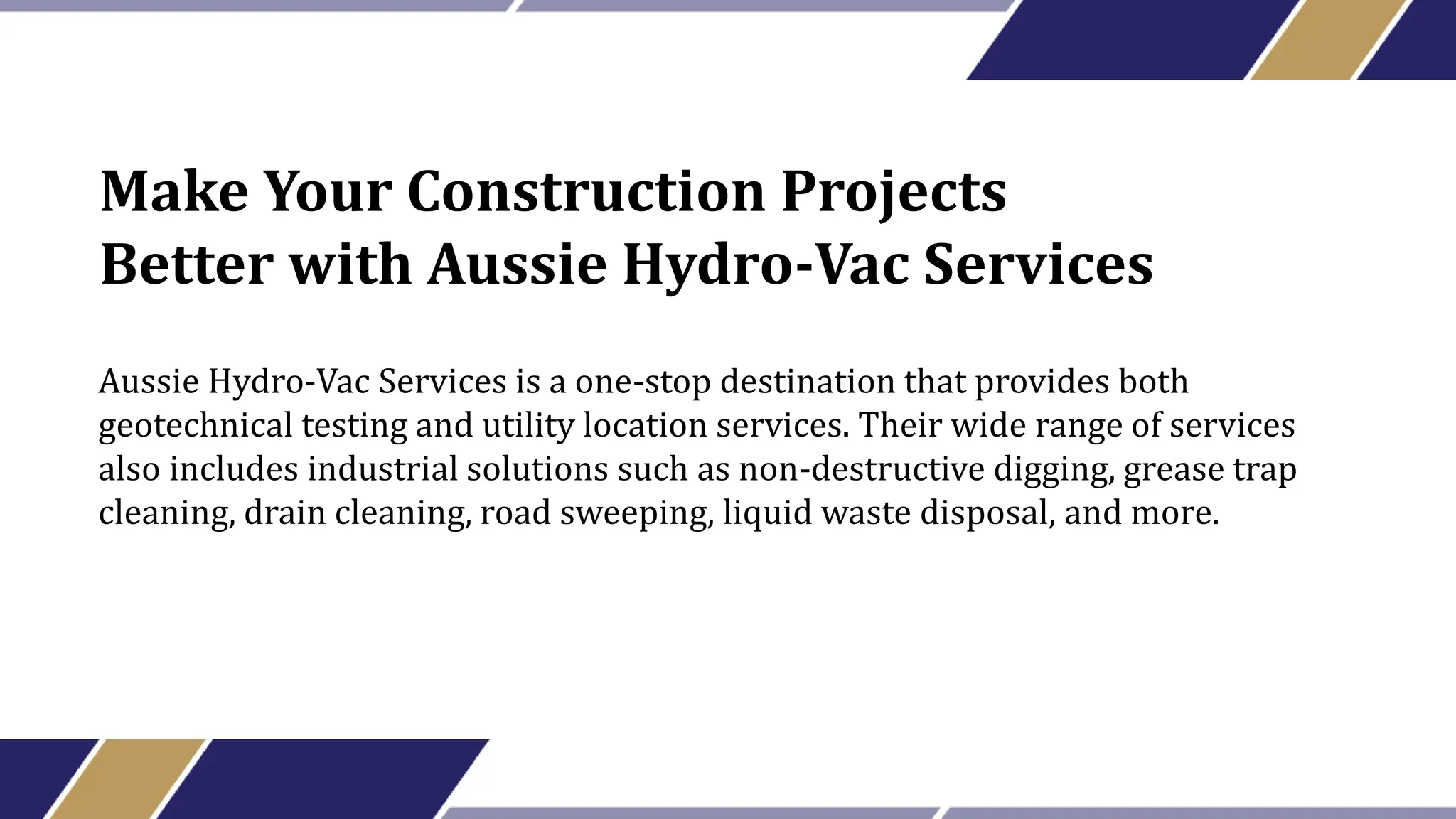 Make Your Construction Projects
Better with Aussie Hydro-Vac Services
Aussie Hydro-Vac Services is a one-stop destination that provides both
geotechnical testing and utility location services. Their wide range of services
also includes industrial solutions such as non-destructive digging, grease trap
cleaning, drain cleaning, road sweeping, liquid waste disposal, and more.
 