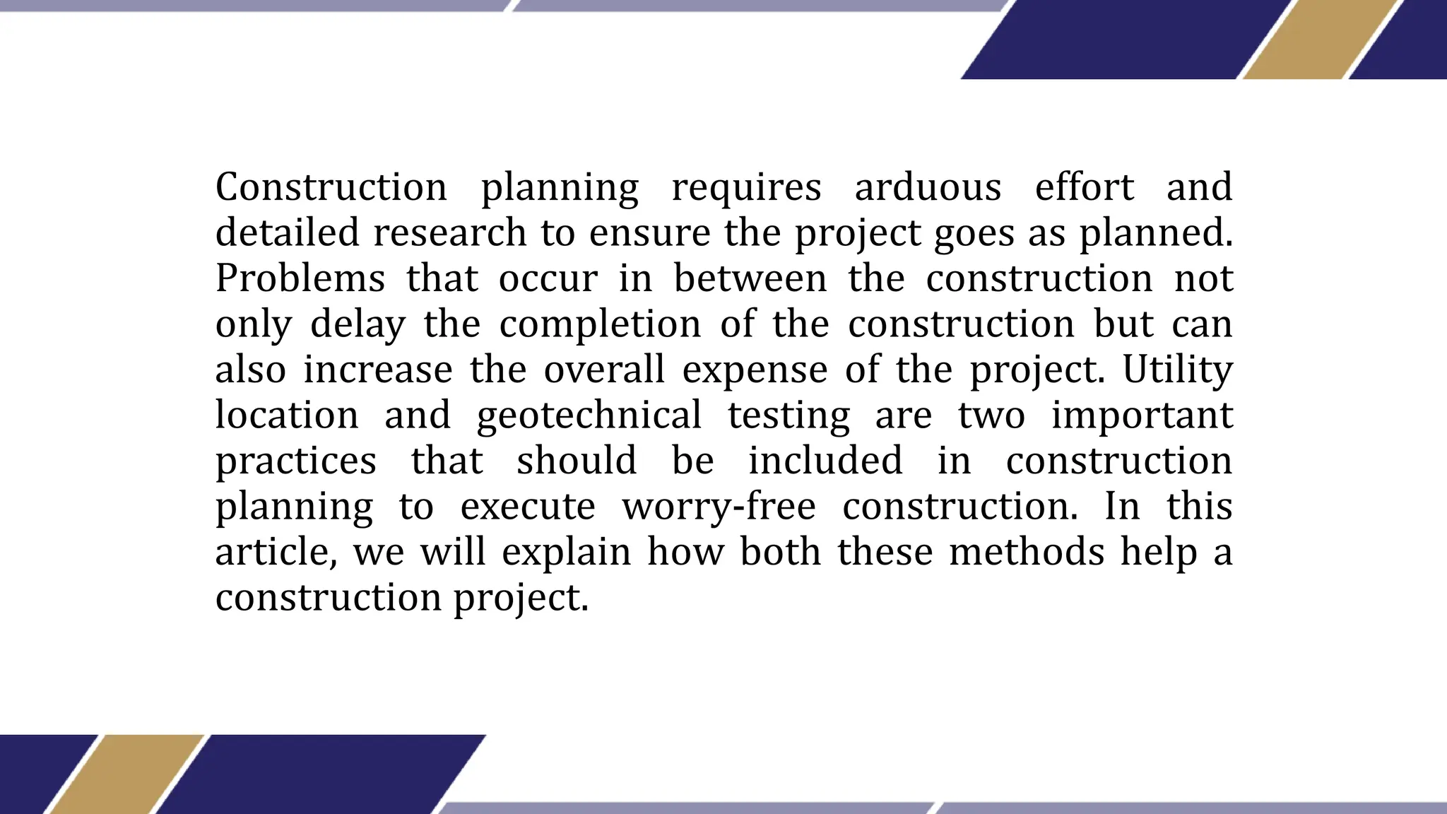 Construction planning requires arduous effort and
detailed research to ensure the project goes as planned.
Problems that occur in between the construction not
only delay the completion of the construction but can
also increase the overall expense of the project. Utility
location and geotechnical testing are two important
practices that should be included in construction
planning to execute worry-free construction. In this
article, we will explain how both these methods help a
construction project.
 