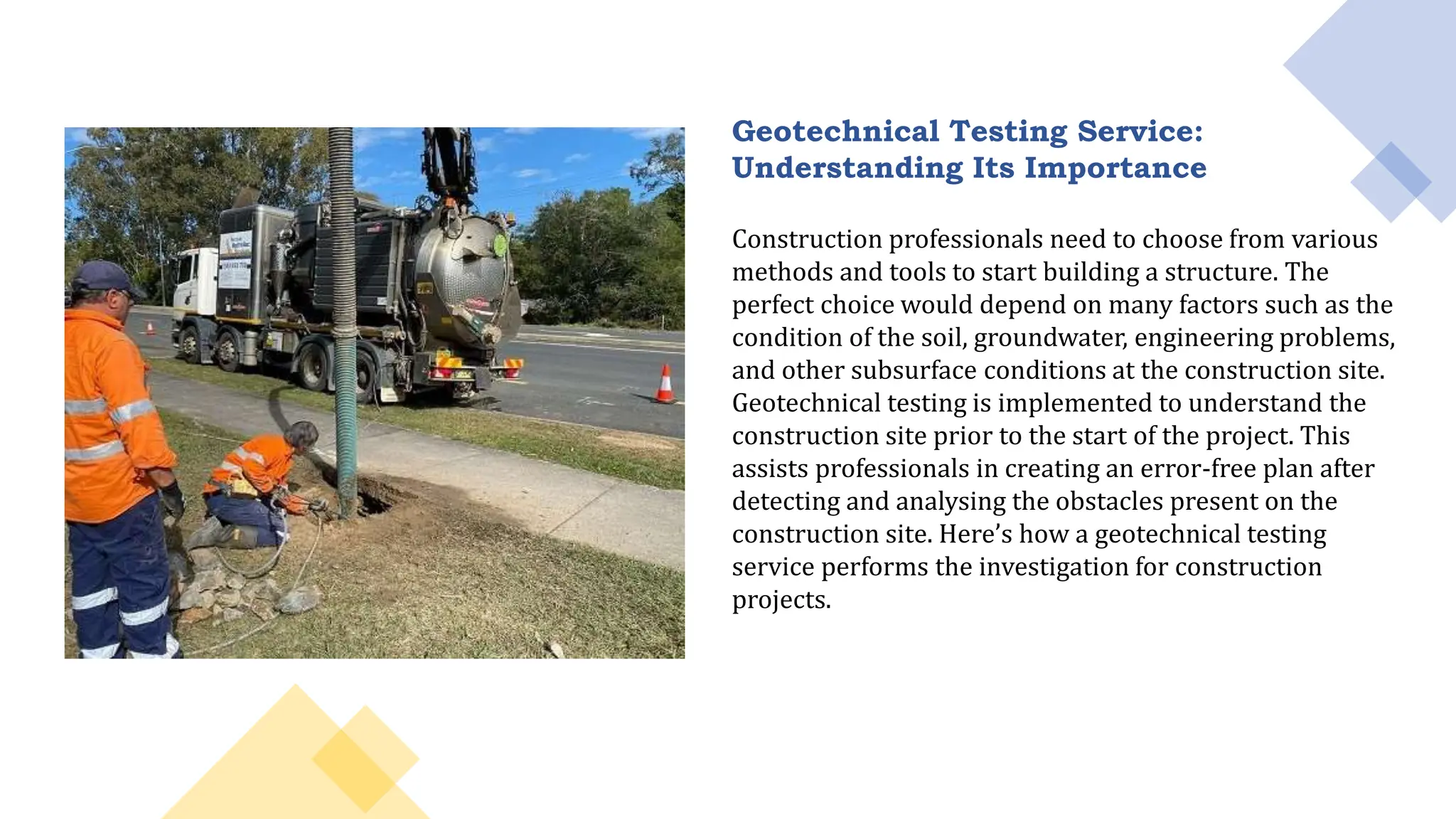 Geotechnical Testing Service:
Understanding Its Importance
Construction professionals need to choose from various
methods and tools to start building a structure. The
perfect choice would depend on many factors such as the
condition of the soil, groundwater, engineering problems,
and other subsurface conditions at the construction site.
Geotechnical testing is implemented to understand the
construction site prior to the start of the project. This
assists professionals in creating an error-free plan after
detecting and analysing the obstacles present on the
construction site. Here’s how a geotechnical testing
service performs the investigation for construction
projects.
 