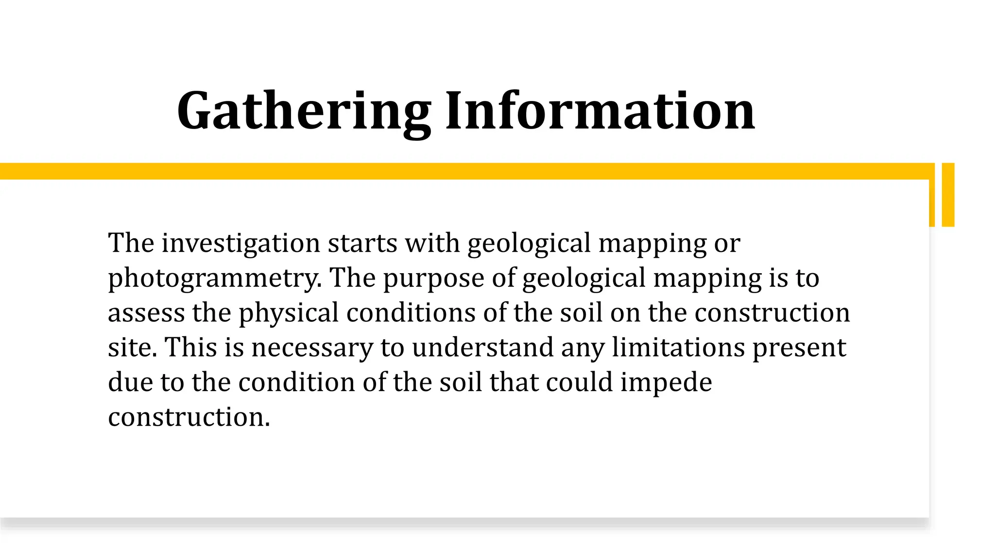 Gathering Information
The investigation starts with geological mapping or
photogrammetry. The purpose of geological mapping is to
assess the physical conditions of the soil on the construction
site. This is necessary to understand any limitations present
due to the condition of the soil that could impede
construction.
 