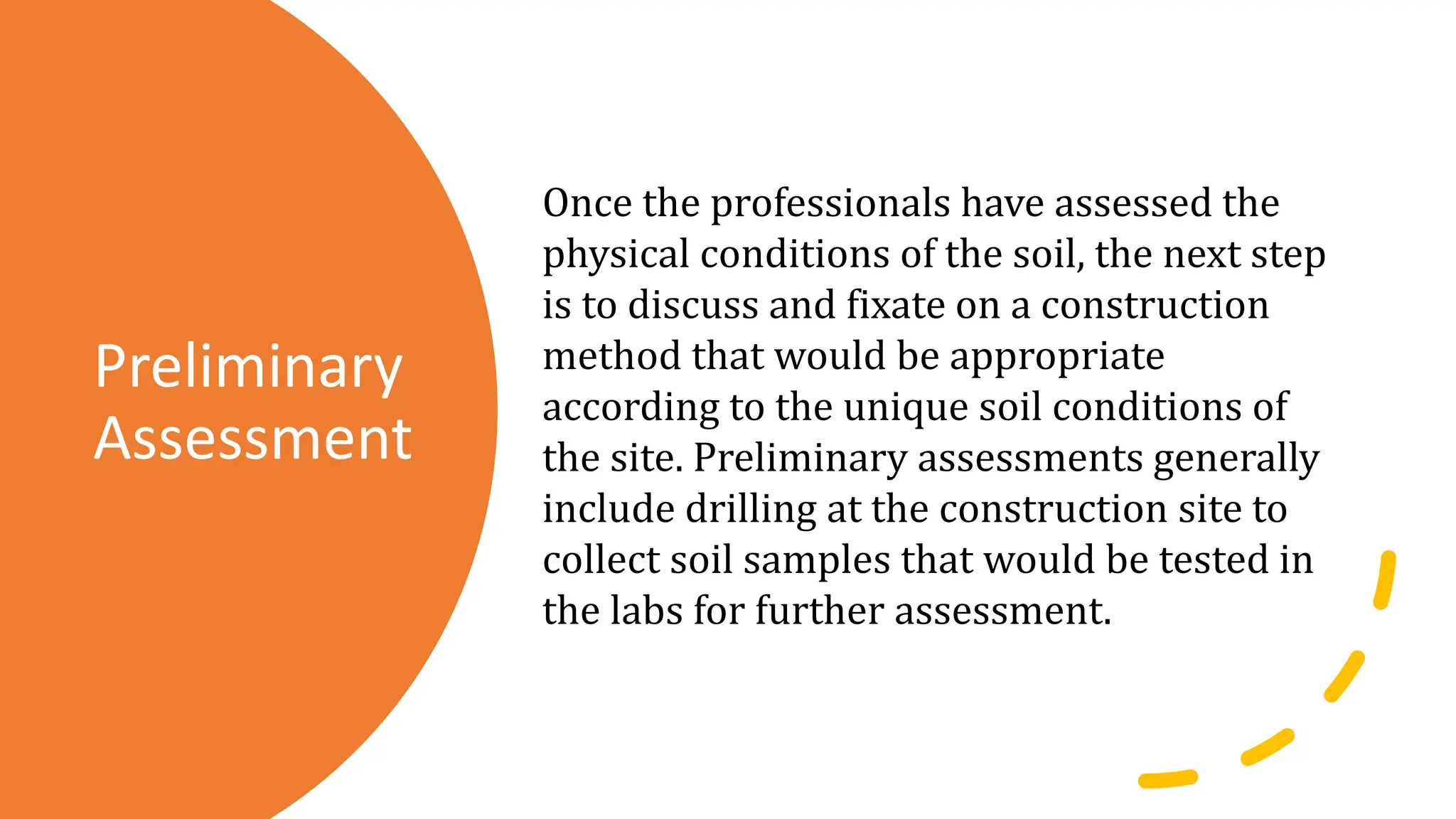 Preliminary
Assessment
Once the professionals have assessed the
physical conditions of the soil, the next step
is to discuss and fixate on a construction
method that would be appropriate
according to the unique soil conditions of
the site. Preliminary assessments generally
include drilling at the construction site to
collect soil samples that would be tested in
the labs for further assessment.
 