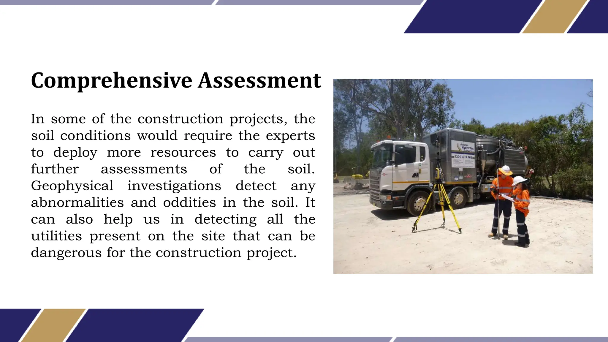 In some of the construction projects, the
soil conditions would require the experts
to deploy more resources to carry out
further assessments of the soil.
Geophysical investigations detect any
abnormalities and oddities in the soil. It
can also help us in detecting all the
utilities present on the site that can be
dangerous for the construction project.
Comprehensive Assessment
 