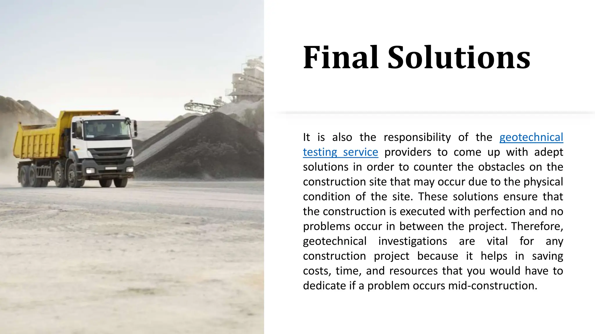 Final Solutions
It is also the responsibility of the geotechnical
testing service providers to come up with adept
solutions in order to counter the obstacles on the
construction site that may occur due to the physical
condition of the site. These solutions ensure that
the construction is executed with perfection and no
problems occur in between the project. Therefore,
geotechnical investigations are vital for any
construction project because it helps in saving
costs, time, and resources that you would have to
dedicate if a problem occurs mid-construction.
 