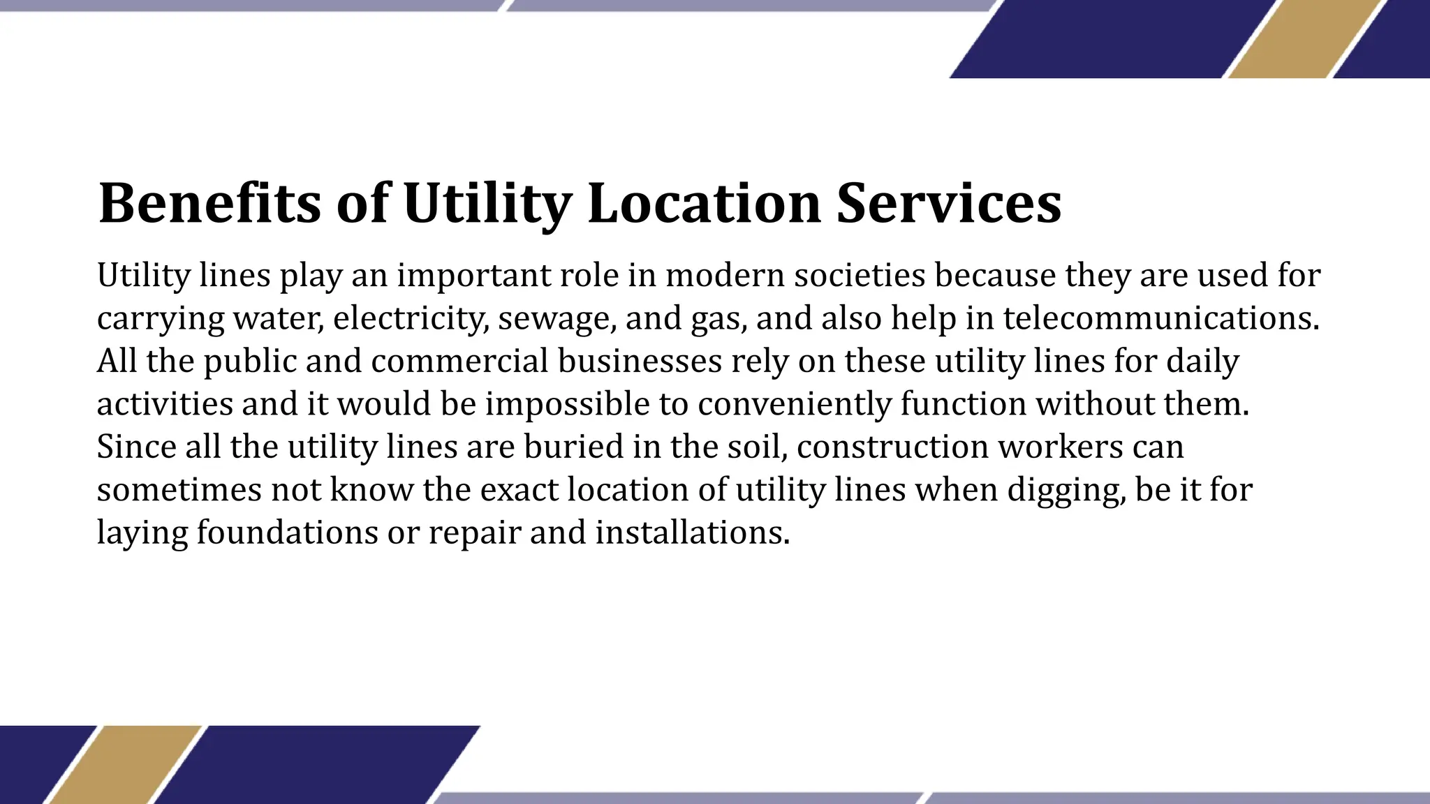 Benefits of Utility Location Services
Utility lines play an important role in modern societies because they are used for
carrying water, electricity, sewage, and gas, and also help in telecommunications.
All the public and commercial businesses rely on these utility lines for daily
activities and it would be impossible to conveniently function without them.
Since all the utility lines are buried in the soil, construction workers can
sometimes not know the exact location of utility lines when digging, be it for
laying foundations or repair and installations.
 