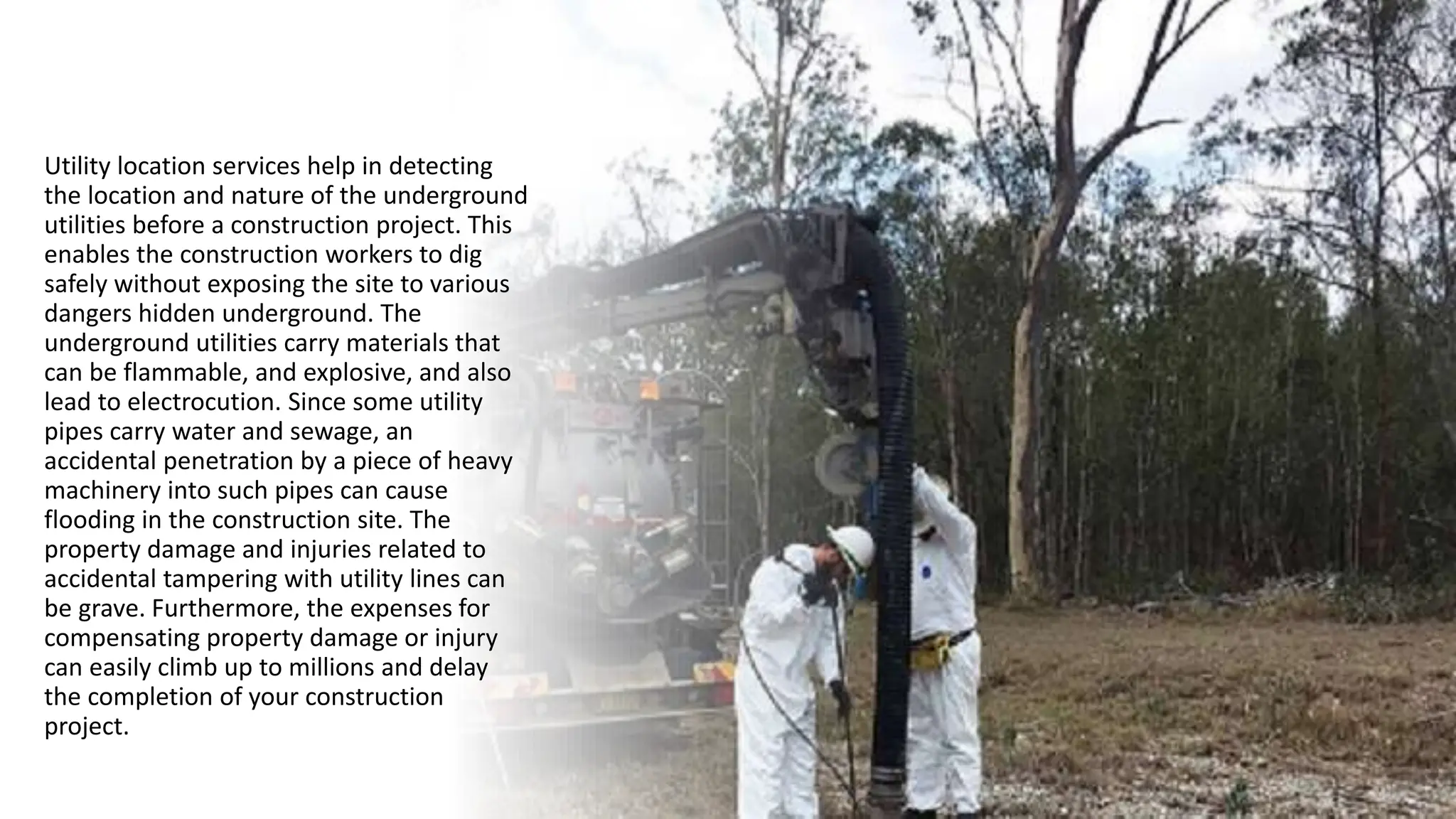 Utility location services help in detecting
the location and nature of the underground
utilities before a construction project. This
enables the construction workers to dig
safely without exposing the site to various
dangers hidden underground. The
underground utilities carry materials that
can be flammable, and explosive, and also
lead to electrocution. Since some utility
pipes carry water and sewage, an
accidental penetration by a piece of heavy
machinery into such pipes can cause
flooding in the construction site. The
property damage and injuries related to
accidental tampering with utility lines can
be grave. Furthermore, the expenses for
compensating property damage or injury
can easily climb up to millions and delay
the completion of your construction
project.
 