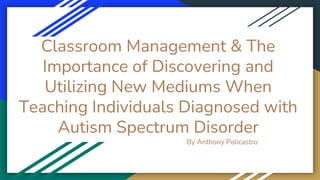 Classroom Management & The
Importance of Discovering and
Utilizing New Mediums When
Teaching Individuals Diagnosed with
Autism Spectrum Disorder
By Anthony Policastro
 