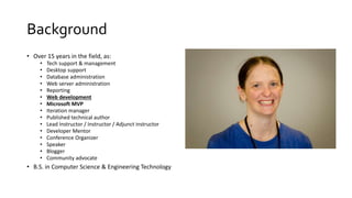 Background
• Over 15 years in the field, as:
• Tech support & management
• Desktop support
• Database administration
• Web server administration
• Reporting
• Web development
• Microsoft MVP
• Iteration manager
• Published technical author
• Lead Instructor / Instructor / Adjunct instructor
• Developer Mentor
• Conference Organizer
• Speaker
• Blogger
• Community advocate
• B.S. in Computer Science & Engineering Technology
 