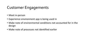 Customer Engagements
• Meet in-person
• Experience environment app is being used in
• Make note of environmental conditions not accounted for in the
design
• Make note of processes not identified earlier
 