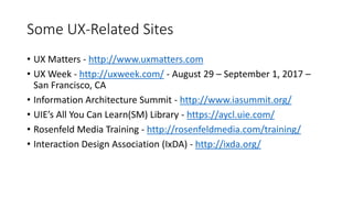 Some UX-Related Sites
• UX Matters - http://www.uxmatters.com
• UX Week - http://uxweek.com/ - August 29 – September 1, 2017 –
San Francisco, CA
• Information Architecture Summit - http://www.iasummit.org/
• UIE’s All You Can Learn(SM) Library - https://aycl.uie.com/
• Rosenfeld Media Training - http://rosenfeldmedia.com/training/
• Interaction Design Association (IxDA) - http://ixda.org/
 