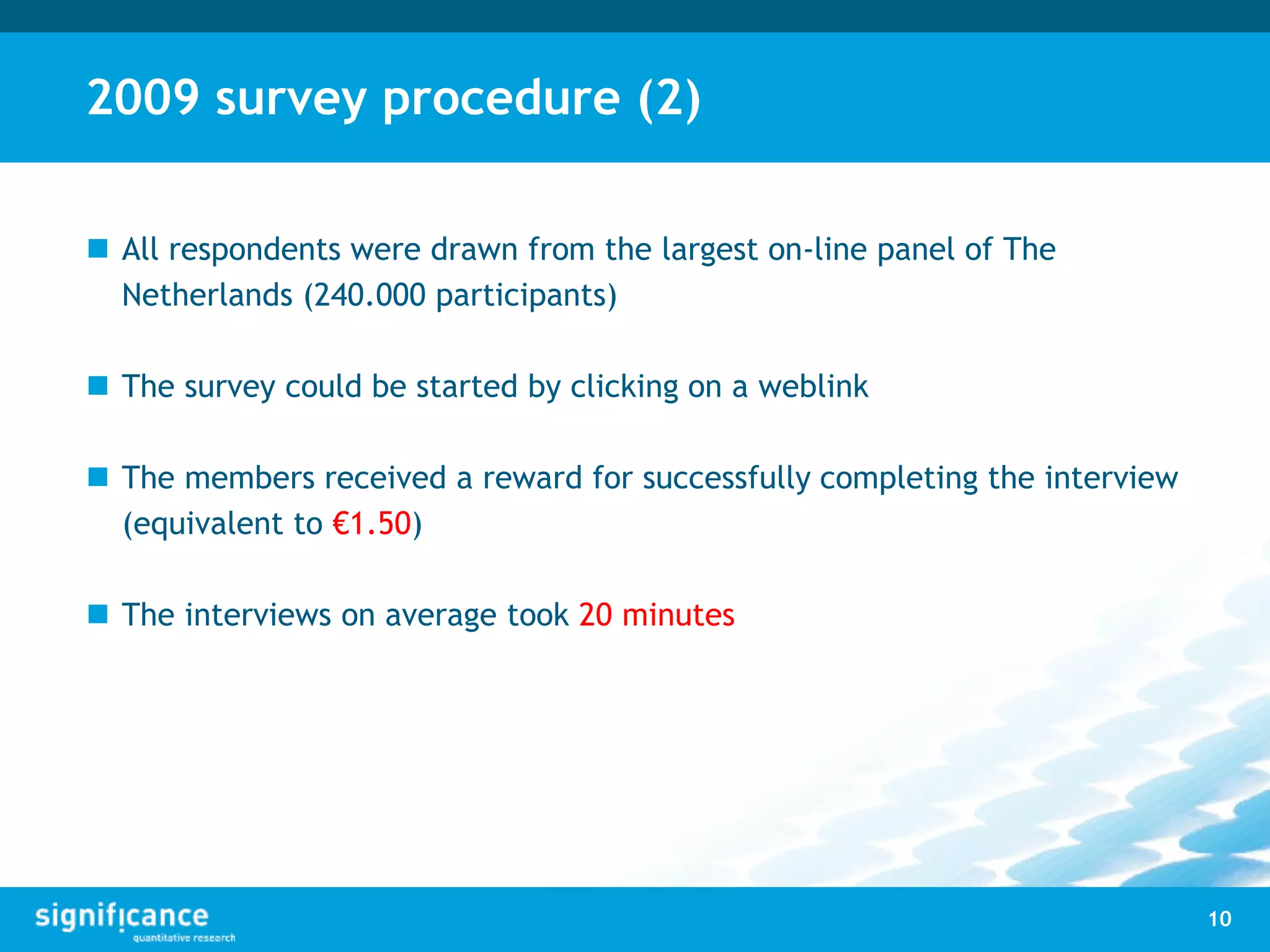 2009 survey procedure (2)
 All respondents were drawn from the largest on-line panel of The
Netherlands (240.000 participants)
 The survey could be started by clicking on a weblink
 The members received a reward for successfully completing the interview
(equivalent to €1.50)
 The interviews on average took 20 minutes
10
 