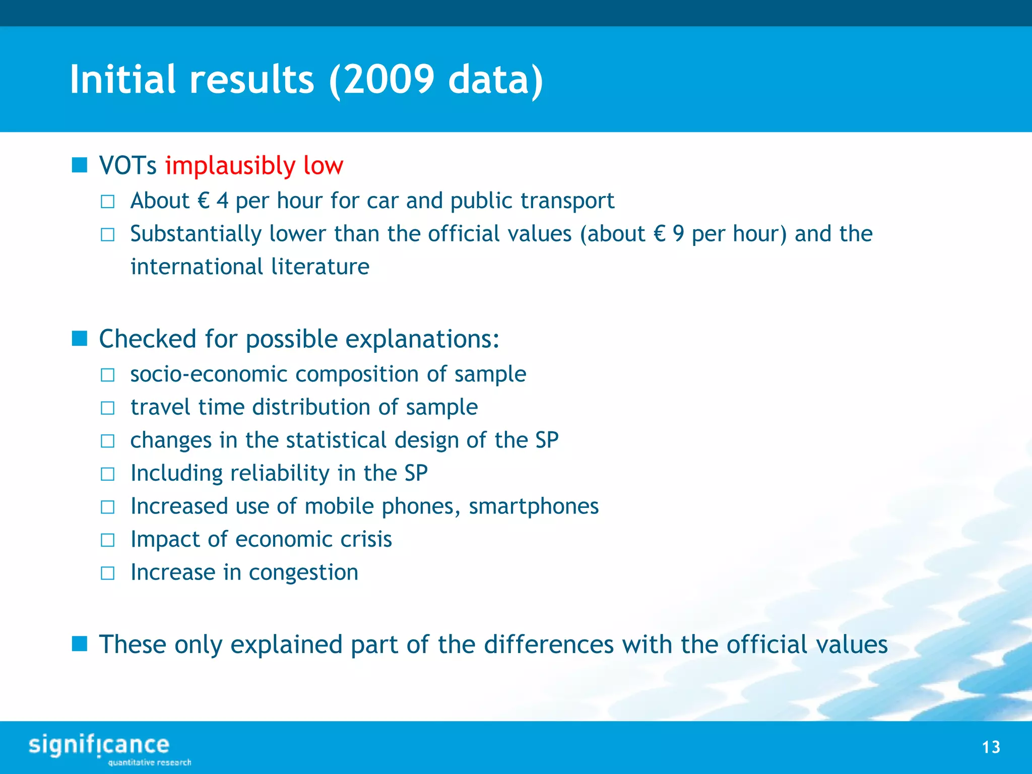 Initial results (2009 data)
 VOTs implausibly low
□ About € 4 per hour for car and public transport
□ Substantially lower than the official values (about € 9 per hour) and the
international literature
 Checked for possible explanations:
□ socio-economic composition of sample
□ travel time distribution of sample
□ changes in the statistical design of the SP
□ Including reliability in the SP
□ Increased use of mobile phones, smartphones
□ Impact of economic crisis
□ Increase in congestion
 These only explained part of the differences with the official values
13
 
