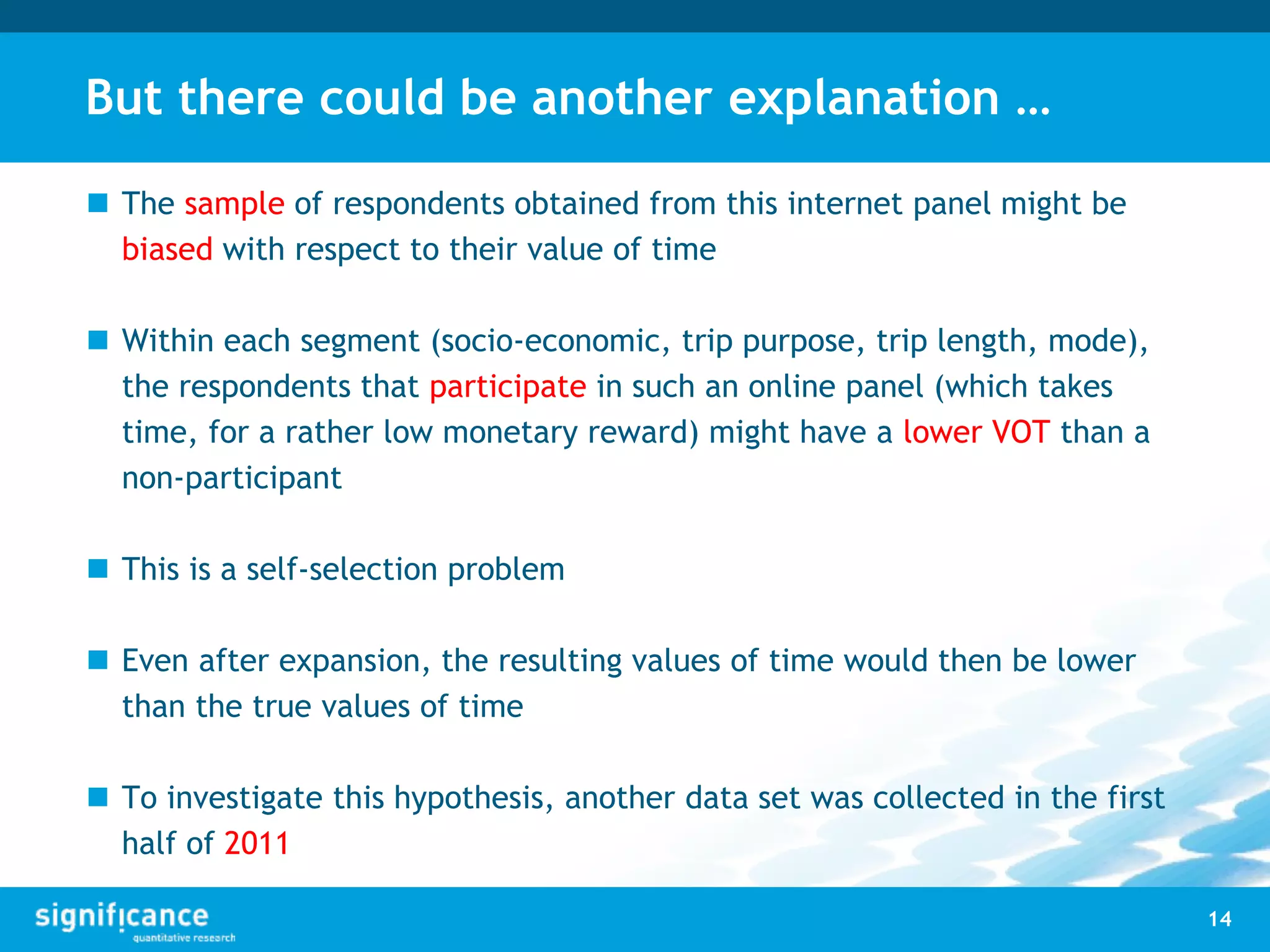 But there could be another explanation …
 The sample of respondents obtained from this internet panel might be
biased with respect to their value of time
 Within each segment (socio-economic, trip purpose, trip length, mode),
the respondents that participate in such an online panel (which takes
time, for a rather low monetary reward) might have a lower VOT than a
non-participant
 This is a self-selection problem
 Even after expansion, the resulting values of time would then be lower
than the true values of time
 To investigate this hypothesis, another data set was collected in the first
half of 2011
14
 