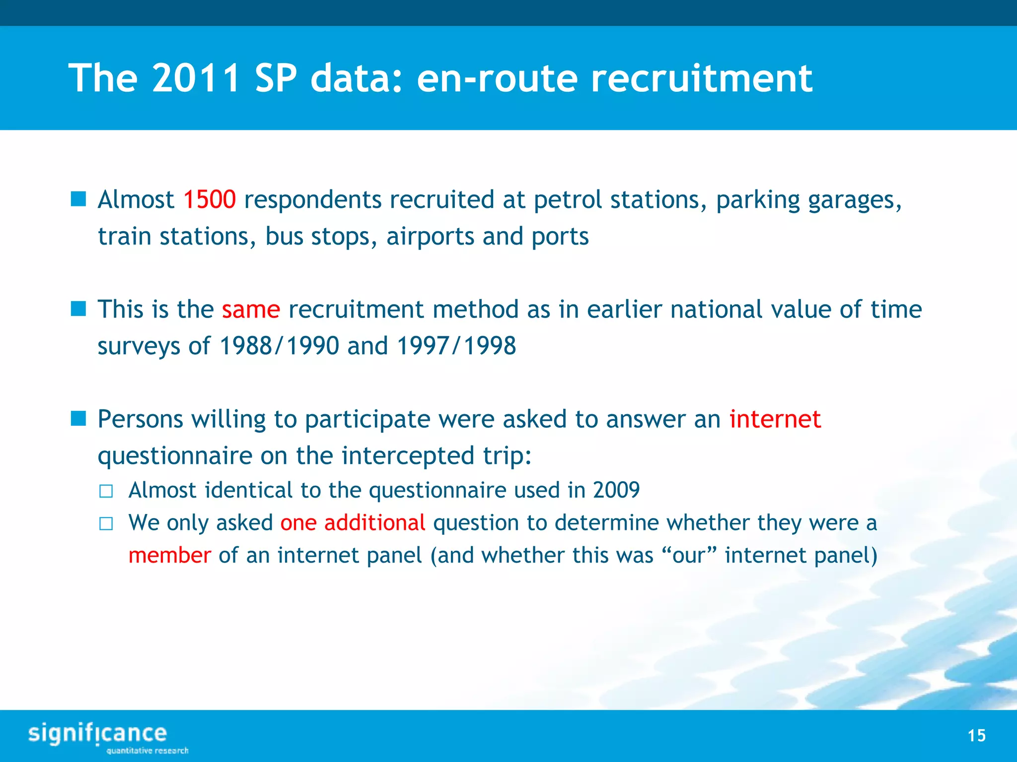The 2011 SP data: en-route recruitment
 Almost 1500 respondents recruited at petrol stations, parking garages,
train stations, bus stops, airports and ports
 This is the same recruitment method as in earlier national value of time
surveys of 1988/1990 and 1997/1998
 Persons willing to participate were asked to answer an internet
questionnaire on the intercepted trip:
□ Almost identical to the questionnaire used in 2009
□ We only asked one additional question to determine whether they were a
member of an internet panel (and whether this was “our” internet panel)
15
 