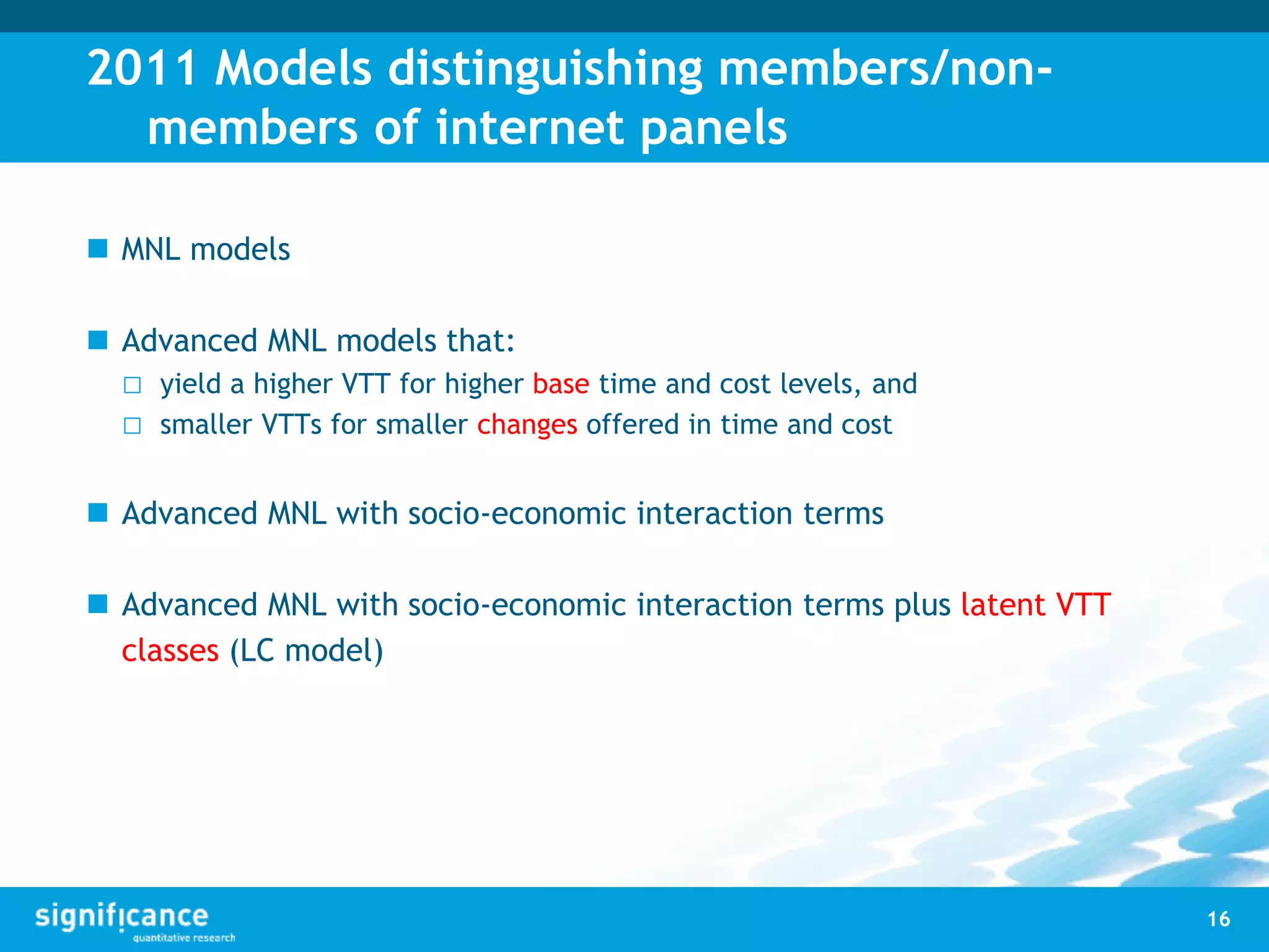 2011 Models distinguishing members/non-
members of internet panels
 MNL models
 Advanced MNL models that:
□ yield a higher VTT for higher base time and cost levels, and
□ smaller VTTs for smaller changes offered in time and cost
 Advanced MNL with socio-economic interaction terms
 Advanced MNL with socio-economic interaction terms plus latent VTT
classes (LC model)
16
 