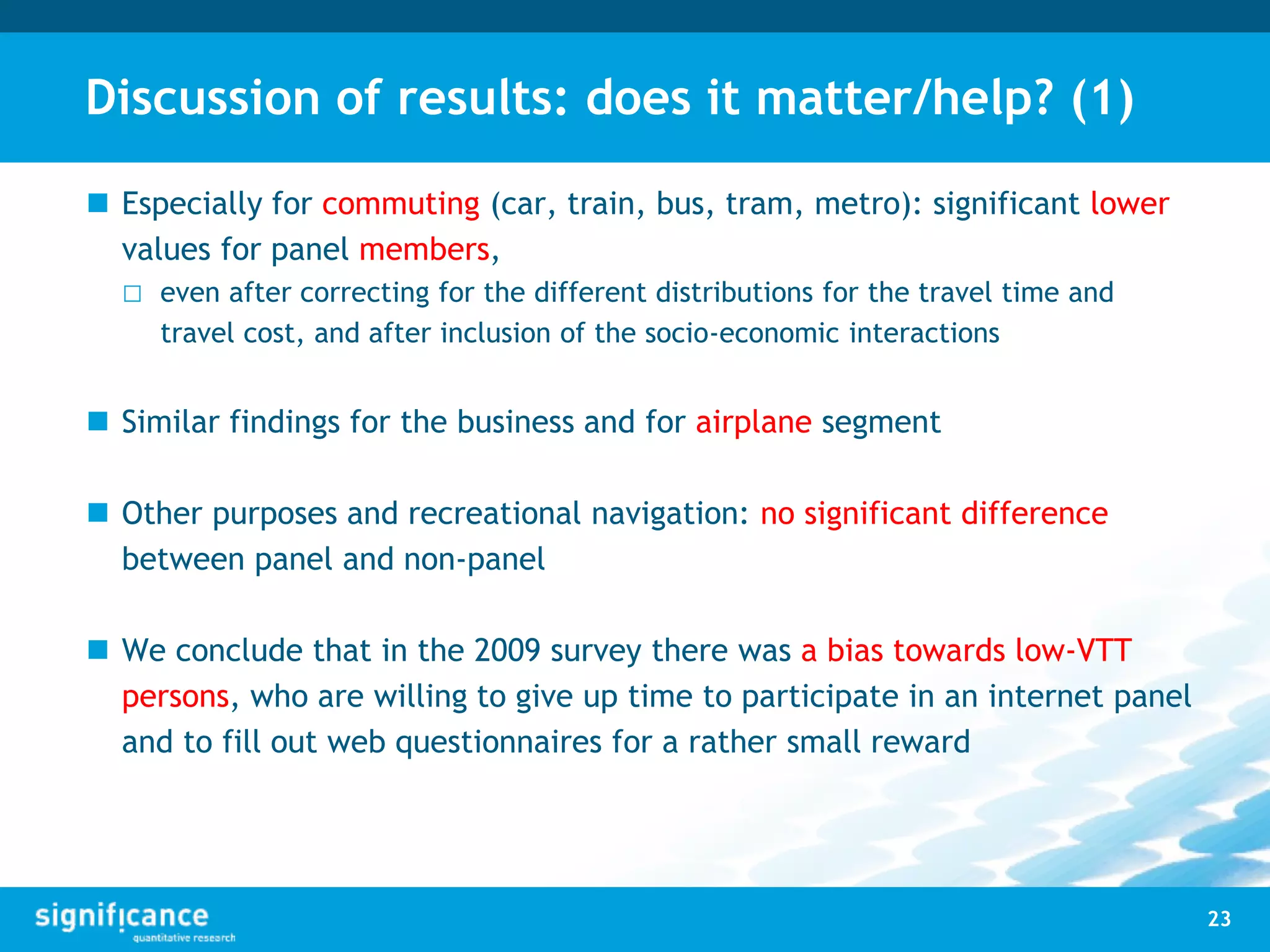 Discussion of results: does it matter/help? (1)
 Especially for commuting (car, train, bus, tram, metro): significant lower
values for panel members,
□ even after correcting for the different distributions for the travel time and
travel cost, and after inclusion of the socio-economic interactions
 Similar findings for the business and for airplane segment
 Other purposes and recreational navigation: no significant difference
between panel and non-panel
 We conclude that in the 2009 survey there was a bias towards low-VTT
persons, who are willing to give up time to participate in an internet panel
and to fill out web questionnaires for a rather small reward
23
 