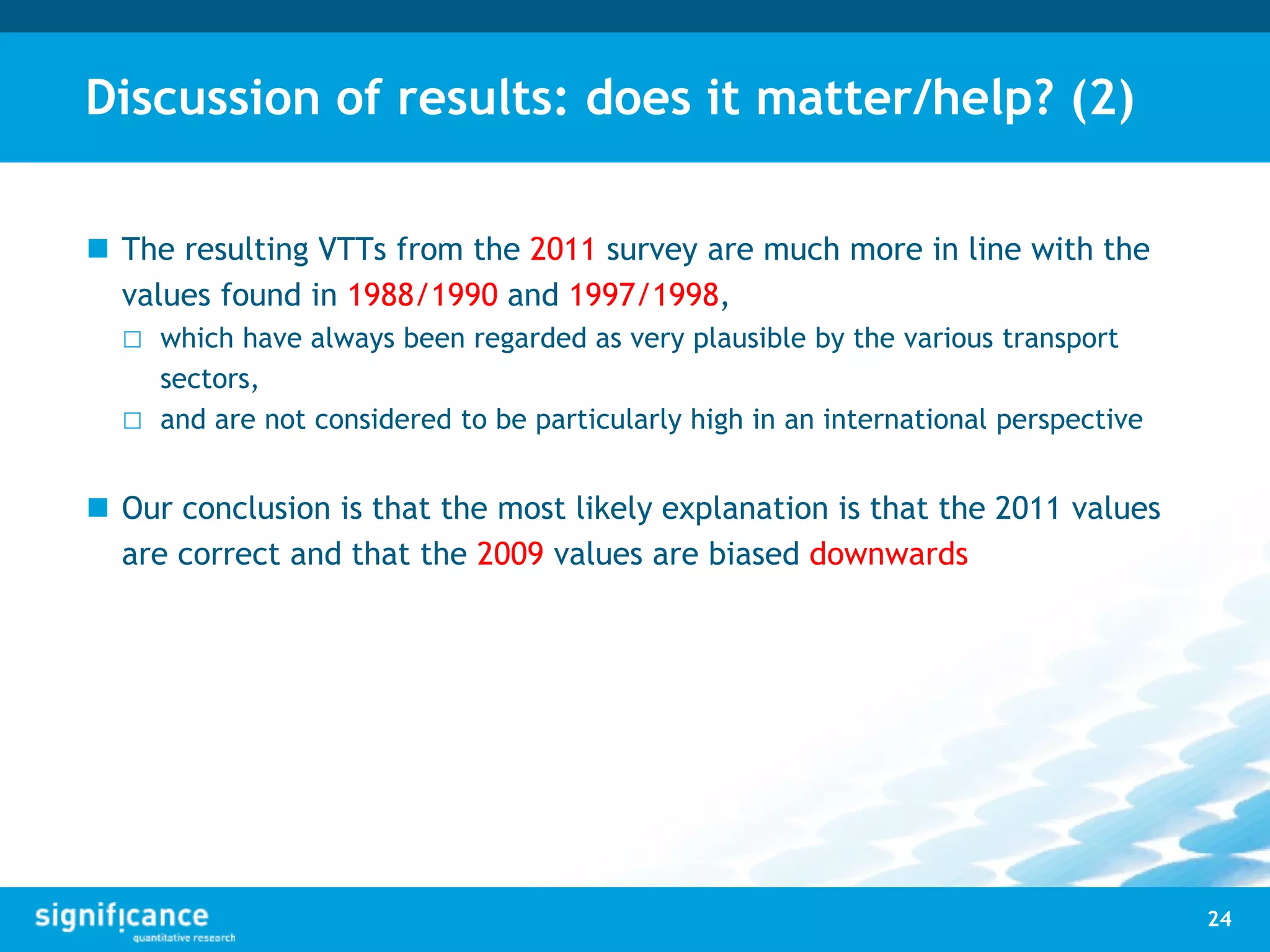 Discussion of results: does it matter/help? (2)
 The resulting VTTs from the 2011 survey are much more in line with the
values found in 1988/1990 and 1997/1998,
□ which have always been regarded as very plausible by the various transport
sectors,
□ and are not considered to be particularly high in an international perspective
 Our conclusion is that the most likely explanation is that the 2011 values
are correct and that the 2009 values are biased downwards
24
 