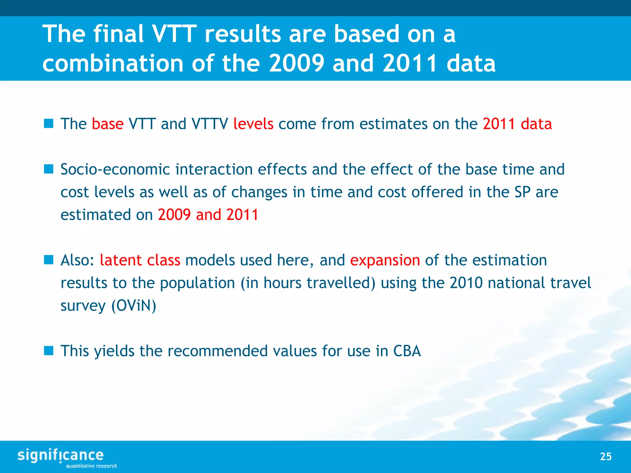 The final VTT results are based on a
combination of the 2009 and 2011 data
 The base VTT and VTTV levels come from estimates on the 2011 data
 Socio-economic interaction effects and the effect of the base time and
cost levels as well as of changes in time and cost offered in the SP are
estimated on 2009 and 2011
 Also: latent class models used here, and expansion of the estimation
results to the population (in hours travelled) using the 2010 national travel
survey (OViN)
 This yields the recommended values for use in CBA
25
 