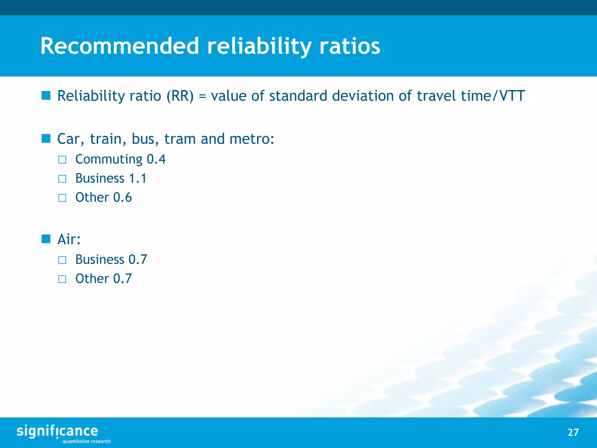 Recommended reliability ratios
 Reliability ratio (RR) = value of standard deviation of travel time/VTT
 Car, train, bus, tram and metro:
□ Commuting 0.4
□ Business 1.1
□ Other 0.6
 Air:
□ Business 0.7
□ Other 0.7
27
 