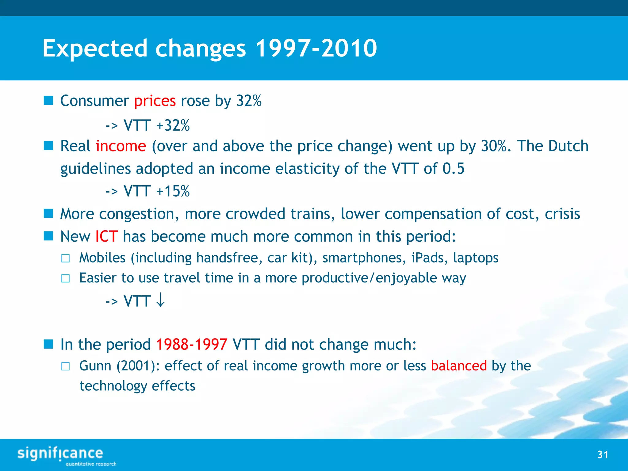 Expected changes 1997-2010
 Consumer prices rose by 32%
-> VTT +32%
 Real income (over and above the price change) went up by 30%. The Dutch
guidelines adopted an income elasticity of the VTT of 0.5
-> VTT +15%
 More congestion, more crowded trains, lower compensation of cost, crisis
 New ICT has become much more common in this period:
□ Mobiles (including handsfree, car kit), smartphones, iPads, laptops
□ Easier to use travel time in a more productive/enjoyable way
-> VTT 
 In the period 1988-1997 VTT did not change much:
□ Gunn (2001): effect of real income growth more or less balanced by the
technology effects
31
 