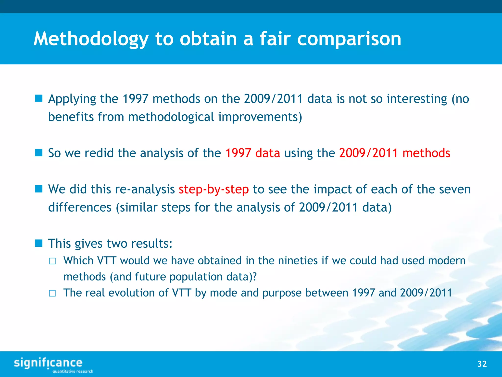 Methodology to obtain a fair comparison
 Applying the 1997 methods on the 2009/2011 data is not so interesting (no
benefits from methodological improvements)
 So we redid the analysis of the 1997 data using the 2009/2011 methods
 We did this re-analysis step-by-step to see the impact of each of the seven
differences (similar steps for the analysis of 2009/2011 data)
 This gives two results:
□ Which VTT would we have obtained in the nineties if we could had used modern
methods (and future population data)?
□ The real evolution of VTT by mode and purpose between 1997 and 2009/2011
32
 