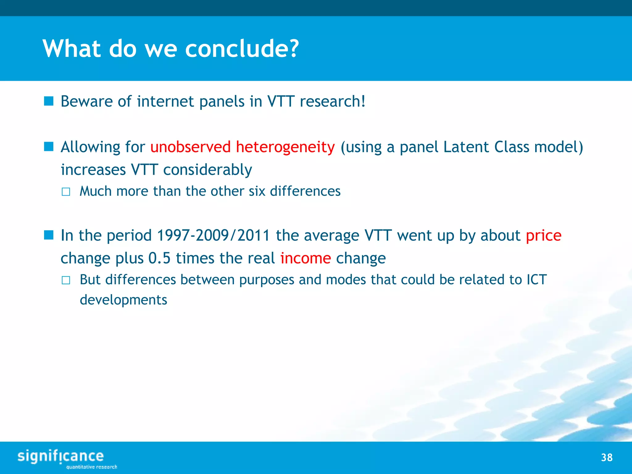 What do we conclude?
 Beware of internet panels in VTT research!
 Allowing for unobserved heterogeneity (using a panel Latent Class model)
increases VTT considerably
□ Much more than the other six differences
 In the period 1997-2009/2011 the average VTT went up by about price
change plus 0.5 times the real income change
□ But differences between purposes and modes that could be related to ICT
developments
38
 