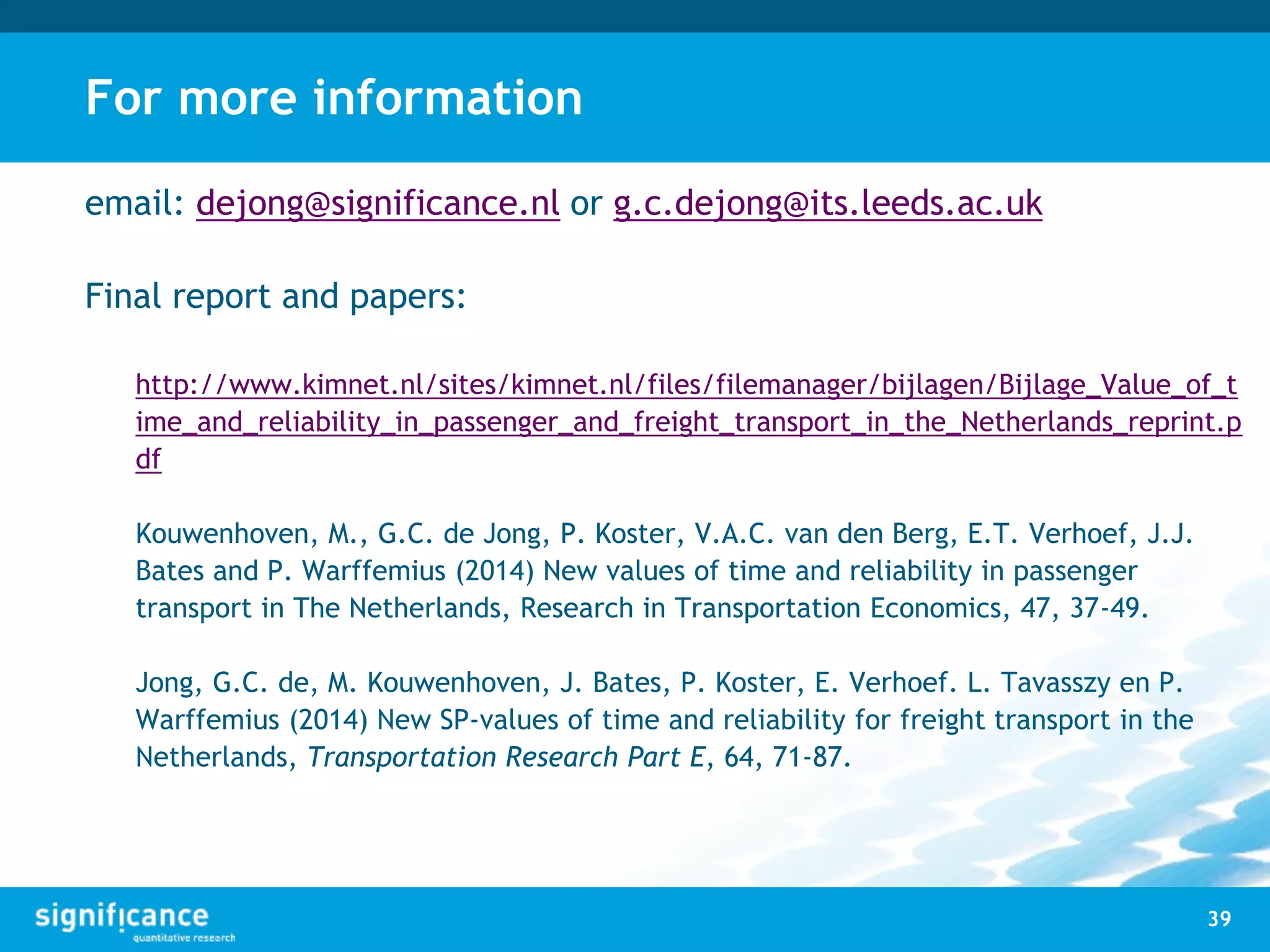 For more information
email: dejong@significance.nl or g.c.dejong@its.leeds.ac.uk
Final report and papers:
http://www.kimnet.nl/sites/kimnet.nl/files/filemanager/bijlagen/Bijlage_Value_of_t
ime_and_reliability_in_passenger_and_freight_transport_in_the_Netherlands_reprint.p
df
Kouwenhoven, M., G.C. de Jong, P. Koster, V.A.C. van den Berg, E.T. Verhoef, J.J.
Bates and P. Warffemius (2014) New values of time and reliability in passenger
transport in The Netherlands, Research in Transportation Economics, 47, 37-49.
Jong, G.C. de, M. Kouwenhoven, J. Bates, P. Koster, E. Verhoef. L. Tavasszy en P.
Warffemius (2014) New SP-values of time and reliability for freight transport in the
Netherlands, Transportation Research Part E, 64, 71-87.
39
 